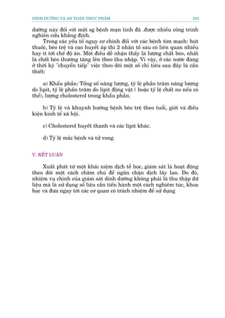 DINH DÛÚÄNG VAÂ AN TOAÂN THÛÅC PHÊÍM                                           163


dûúäng naây àöëi vúái möåt sg bïånh maån tñnh àaä .àûúåc nhiïìu cöng trònh
nghiïn cûáu khùèng àõnh.
      Trong caác yïëu töë nguy cú chñnh àöëi vúái caác bïånh tim maåch: huát
thuöëc, beáo trïå vaâ cao huyïët aáp thò 2 nhên töë sau coá liïn quan nhiïìu
hay ñt túái chïë àöå ùn. Möåt àiïìu dïî nhêån thêëy laâ lûúång chêët beáo, nhêët
laâ chêët beáo thûúâng tùng lïn theo thu nhêåp. Vò vêåy, úã caác nûúác àang
úã thúâi kyâ "chuyïín tiïëp" viïåc theo doäi möåt söë chó tiïu sau àêy laâ cêìn
thiïët:

      a) Khêíu phêìn: Töíng söë nùng lûúång, tyã lïå phêìn trùm nùng lûúång
do lipit, tyã lïå phêìn trùm do lipit àöång vêåt ( hoùåc tyã lïå chêët no nïëu coá
thïí), lûúång cholesterol trong khêíu phêìn.

     b) Tyã lïå vaâ khuynh hûúáng bïånh beáo trïå theo tuöíi, giúái vaâ àiïìu
kiïån kinh tïë xaä höåi.

     c) Cholesterol huyïët thanh vaâ caác lipit khaác.

     d) Tyã lïå mùæc bïånh vaâ tûã vong.


V. KÏËT LUÊÅN

      Xuêët phaát tûâ möåt khaái niïåm dõch tïî hoåc, giaám saát laâ hoaåt àöång
theo doäi möåt caách chùm chuá àïí ngùn chùån dõch lêy lan. Do àoá,
nhiïåm vuå chñnh cuãa giaám saát dinh dûúäng khöng phaãi laâ thu thêåp dûä
liïåu maâ laâ sûã duång söë liïåu cêìn tiïën haânh möåt caách nghiïm tuác, khoa
hoåc vaâ àûa ngay túái caác cú quan coá traách nhiïåm àïí sûã duång
 