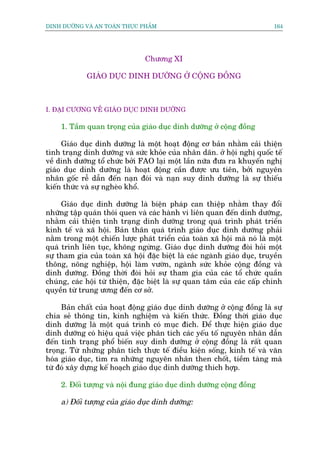 DINH DÛÚÄNG VAÂ AN TOAÂN THÛÅC PHÊÍM                                        164




                                 Chûúng XI

             GIAÁO DUÅC DINH DÛÚÄNG ÚÃ CÖÅNG ÀÖÌNG



I. ÀAÅI CÛÚNG VÏÌ GIAÁO DUÅC DINH DÛÚÄNG

     1. Têìm quan troång cuãa giaáo duåc dinh dûúäng úã cöång àöìng

     Giaáo duåc dinh dûúäng laâ möåt hoaåt àöång cú baãn nhùçm caãi thiïån
tònh traång dinh dûúäng vaâ sûác khoãe cuãa nhên dên. úã höåi nghõ quöëc tïë
vïì dinh dûúäng töí chûác búãi FAO laåi möåt lêìn nûäa àûa ra khuyïën nghõ
giaáo duåc dinh dûúäng laâ hoaåt àöång cêìn àûúåc ûu tiïn, búãi nguyïn
nhên göëc rïî dêîn àïën naån àoái vaâ naån suy dinh dûúäng laâ sûå thiïëu
kiïën thûác vaâ sûå ngheâo khöí.

     Giaáo duåc dinh dûúäng laâ biïån phaáp can thiïåp nhùçm thay àöíi
nhûäng têåp quaán thoái quen vaâ caác haânh vi liïn quan àïën dinh dûúäng,
nhùçm caãi thiïån tònh traång dinh dûúäng trong quaá trònh phaát triïín
kinh tïë vaâ xaä höåi. Baãn thên quaá trònh giaáo duåc dinh dûúäng phaãi
nùçm trong möåt chiïën lûúåc phaát triïín cuãa toaân xaä höåi maâ noá laâ möåt
quaá trònh liïn tuåc, khöng ngûâng. Giaáo duåc dinh dûúäng àoâi hoãi möåt
sûå tham gia cuãa toaân xaä höåi àùåc biïåt laâ caác ngaânh giaáo duåc, truyïìn
thöng, nöng nghiïåp, höåi laâm vûúân, ngaânh sûác khoãe cöång àöìng vaâ
dinh dûúäng. Àöìng thúâi àoâi hoãi sûå tham gia cuãa caác töí chûác quêìn
chuáng, caác höåi tûâ thiïån, àùåc biïåt laâ sûå quan têm cuãa caác cêëp chñnh
quyïìn tûâ trung ûúng àïën cú súã.

     Baãn chêët cuãa hoaåt àöång giaáo duåc dinh dûúäng úã cöång àöìng laâ sûå
chia seã thöng tin, kinh nghiïåm vaâ kiïën thûác. Àöìng thúâi giaáo duåc
dinh dûúäng laâ möåt quaá trònh coá muåc àñch. Àïí thûåc hiïån giaáo duåc
dinh dûúäng coá hiïåu quaã viïåc phên tñch caác yïëu töë nguyïn nhên dêîn
àïën tònh traång phöí biïën suy dinh dûúäng úã cöång àöìng laâ rêët quan
troång. Tûâ nhûäng phên tñch thûåc tïë àiïìu kiïån söëng, kinh tïë vaâ vùn
hoáa giaáo duåc, tòm ra nhûäng nguyïn nhên then chöët, tiïìm taâng maâ
tûâ àoá xêy dûång kïë hoaåch giaáo duåc dinh dûúäng thñch húåp.

     2. Àöëi tûúång vaâ nöåi àung giaáo duåc dinh dûúäng cöång àöìng

     a) Àöëi tûúång cuãa giaáo duåc dinh dûúäng:
 