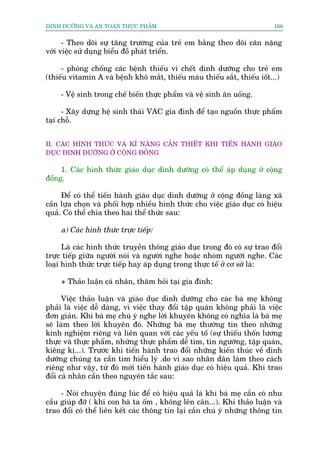 DINH DÛÚÄNG VAÂ AN TOAÂN THÛÅC PHÊÍM                                        166


      - Theo doäi sûå tùng trûúâng cuãa treã em bùçng theo doäi cên nùång
vúái viïåc sûã duång biïíu àöì phaát triïín.

     - phoâng chöëng caác bïånh thiïëu vi chïët dinh dûúäng cho treã em
(thiïëu vitamin A vaâ bïånh khö mùæt, thiïëu maáu thiïëu sùæt, thiïëu iöët...)

     - Vïå sinh trong chïë biïën thûåc phêím vaâ vïå sinh ùn uöëng.

      - Xêy dûång hïå sinh thaái VAC gia àònh àïí taåo nguöìn thûåc phêím
taåi chöî.


II. CAÁC HÒNH THÛÁC VAÂ KÔ NÙNG CÙÆN THIÏËT KHI TIÏËN HAÂNH GIAÁO
DUÅC DINH DÛÚÄNG ÚÃ CÖÅNG ÀÖÌNG

     1. Caác hònh thûác giaáo duåc dinh dûúäng coá thïí aáp duång úã cöång
àöìng.

     Àïí coá thïí tiïën haânh giaáo duåc dinh dûúäng úã cöång àöìng laâng xaä
cêìn lûåa choån vaâ phöëi húåp nhiïìu hònh thûác cho viïåc giaáo duåc coá hiïåu
quaã. Coá thïí chia theo hai thïí thûác sau:

     a) Caác hònh thûác trûåc tiïëp:

      Laâ caác hònh thûác truyïìn thöng giaáo duåc trong àoá coá sûå trao àöíi
trûåc tiïëp giûäa ngûúâi noái vaâ ngûúâi nghe hoùåc nhoám ngûúâi nghe. Caác
loaåi hònh thûác trûåc tiïëp hay aáp duång trong thûåc tïë úã cú súã laâ:

     + Thaão luêån caá nhên, thùm hoãi taåi gia àònh:

      Viïåc thaão luêån vaâ giaáo duåc dinh dûúäng cho caác baâ meå khöng
phaãi laâ viïåc dïî daâng, vò viïåc thay àöíi têåp quaán khöng phaãi laâ viïåc
àún giaãn. Khi baâ meå chuá yá nghe lúâi khuyïn khöng coá nghôa laâ baâ meå
seä laâm theo lúâi khuyïn àoá. Nhûäng baâ meå thûúâng tin theo nhûäng
kinh nghiïåm riïng vaâ liïn quan vúái caác yïëu töë (sûå thiïëu thöën lûúng
thûåc vaâ thûåc phêím, nhûäng thûåc phêím dïî tòm, tñn ngûúäng, têåp quaán,
kiïng kõ...). Trûúác khi tiïën haânh trao àöíi nhûäng kiïën thuác vïì dinh
dûúäng chuáng ta cêìn tòm hiïíu lyá .do vò sao nhên dên laâm theo caách
riïng nhû vêåy, tûâ àoá múái tiïën haânh giaáo duåc coá hiïåu quaã. Khi trao
àöíi caá nhên cêìn theo nguyïn tùæc sau:

     - Noái chuyïån àuáng luác àïí coá hiïåu quaã laâ khi baâ meå cêìn coá nhu
cêìu giuáp àúä ( khi con baâ ta öëm , khöng lïn cên...). Khi thaão luêån vaâ
trao àöíi coá thïí liïn kïët caác thöng tin laåi cêìn chuá yá nhûäng thöng tin
 