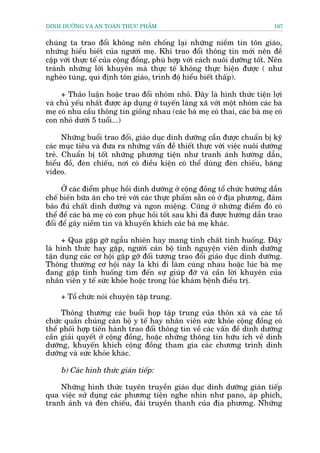 DINH DÛÚÄNG VAÂ AN TOAÂN THÛÅC PHÊÍM                                         167


chuáng ta trao àöíi khöng nïn chöëng laåi nhûäng niïìm tin tön giaáo,
nhûäng hiïíu biïët cuãa ngûúâi meå. Khi trao àöíi thöng tin múái nïn àïì
cêåp vúái thûåc tïë cuãa cöång àöìng, phuâ húåp vúái caách nuöi dûúäng töët. Nïn
traánh nhûäng lúâi khuyïn maâ thûåc tïë khöng thûåc hiïån àûúåc ( nhû
ngheâo tuáng, qui àõnh tön giaáo, trònh àöå hiïíu biïët thêëp).

     + Thaão luêån hoùåc trao àöíi nhoám nhoã. Àêy laâ hònh thûác tiïån lúåi
vaâ chuã yïëu nhêët àûúåc aáp duång úã tuyïën laâng xaä vúái möåt nhoám caác baâ
meå coá nhu cêìu thöng tin giöëng nhau (caác baâ meå coá thai, caác baâ meå coá
con nhoã dûúái 5 tuöíi...)

      Nhûäng buöíi trao àöíi, giaáo duåc dinh dûúäng cêìn àûúåc chuêín bõ kyä
caác muåc tiïu vaâ àûa ra nhûäng vêën àïì thiïët thûåc vúái viïåc nuöi dûúäng
treã. Chuêín bõ töët nhûäng phûúng tiïån nhû tranh aánh hûúáng dêîn,
biïíu àöì, àeân chiïëu, núi coá àiïìu kiïån coá thïí duâng àeân chiïëu, bùng
video.

      ÚÃ caác àiïím phuåc höìi dinh dûúäng úã cöång àöìng töí chûác hûúáng dêîn
chïë biïën bûäa ùn cho treã vúái caác thûåc phêím sùén coá úã àõa phûúng, àaãm
baão àuã chêët dinh dûúäng vaâ ngon miïång. Cuäng úã nhûäng àiïím àoá coá
thïí àïí caác baâ meå coá con phuåc höìi töët sau khi àaä àûúåc hûúáng dêîn trao
àöíi àïí gêy niïìm tin vaâ khuyïën khñch caác baâ meå khaác.

     + Qua gùåp gúä ngêîu nhiïn hay mang tñnh chêët tònh huöëng. Àêy
laâ hònh thûác hay gùåp, ngûúâi caán böå tònh nguyïån viïn dinh dûúäng
têån duång caác cú höåi gùåp gúä àöëi tûúång trao àöíi giaáo duåc dinh dûúäng.
Thöng thûúâng cú höåi naây laâ khi ài laâm cuâng nhau hoùåc luác baâ meå
àang gùåp tònh huöëng tòm àïën sûå giuáp àúä vaâ cêìn lúâi khuyïn cuãa
nhên viïn y tïë sûác khoãe hoùåc trong luác khaám bïånh àiïìu trõ.

     + Töí chûác noái chuyïån têåp trung.

     Thöng thûúâng caác buöíi hoåp têåp trung cuãa thön xaä vaâ caác töí
chûác quêìn chuáng caán böå y tïë hay nhên viïn sûác khoãe cöång àöìng coá
thïí phöëi húåp tiïën haânh trao àöíi thöng tin vïì caác vêën àïì dinh dûúäng
cêìn giaãi quyïët úã cöång àöìng, hoùåc nhûäng thöng tin hûäu ñch vïì dinh
dûúäng, khuyïën khñch cöång àöìng tham gia caác chûúng trònh dinh
dûúäng vaâ sûác khoãe khaác.

     b) Caác hònh thûác giaán tiïëp:

    Nhûäng hònh thûác tuyïn truyïìn giaáo duåc dinh dûúäng giaán tiïëp
qua viïåc sûã duång caác phûúng tiïån nghe nhòn nhû pano, aáp phñch,
tranh aãnh vaâ àeân chiïëu, àaâi truyïìn thanh cuãa àõa phûúng. Nhûäng
 