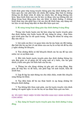 DINH DÛÚÄNG VAÂ AN TOAÂN THÛÅC PHÊÍM                                              168


hònh thûác giaán tiïëp trong truyïìn thöng giaáo duåc dinh dûúäng rêët coá
hiïåu quaã cho viïåc phöí biïën túái nhiïìu àöëi tûúång. Àùåc biïåt laâ nhûäng
thöng tin àoá àûúåc nhùæc ài nhùæc laåi nhiïìu lêìn, dïî daâng khöng töën
keám. Qua hònh thûác naây coân löi keáo vaâ àöång viïn taåo khöng khñ söi
àöång trong hoaåt àöång giaáo duåc sûác khoãe vaâ dinh dûúäng. úã nhûäng
hònh thûác naây cêìn phaãi lûu yá túái caác chuã àïì thñch húåp, xêy dûång caác
taâi liïåu vaâ nöåi dung hêëp dêîn seä àûa àïën hiïåu quaã cao.

     2. Kô nùng trong hoaåt döång giaáo duåc dinh dûúäng úã cöång àöìng

     Trong viïåc huêën luyïån caán böå laâm cöng taác tuyïn truyïìn giaáo
duåc dinh dûúäng viïåc huêën luyïån àïí xêy dûång kô nùng - thûåc hiïån
quaá trònh giaáo duåc laâ rêët quan troång . Trong àoá nhoám kô nùng sau
àêy cêìn chuá yá: .

     1. Löi cuöën sûå chuá yá vaâ quan têm cuãa baâ meå hoùåc caác àöëi tûúång,
àùåc biïåt khi baâ meå hoãi vïì sûác khoãe cuãa con hoå laâ cú höåi töët àïí hoå chuá
yá nghe nhûäng lúâi khuyïn.

     2. Tòm nhûäng àiïím coá thïí khuyïën khñch caác baâ meå àïí taåo nïn
niïìm vui vaâ sûå thên mêåt.

    3. Khi tiïën haânh tuyïn truyïìn giaáo duåc dinh dûúäng thöng tin
nïn àún giaãn vaâ cöë gùæng chó böí sung möåt söë yá kiïën, vaâo luác giaãi
thñch yá kiïën nïn gùæn vúái hiïíu biïët cuãa baâ meå.

     4. Thöng tin cêìn duâng nhûäng tûâ gêìn guäi vúái cöång àöìng, àún
giaãn dïî tiïëp thu vaâ dïî hiïíu, cêìn phöëi húåp vúái aãnh tranh, biïíu àöì
minh hoåa.

    5. Lùåp ài lùåp laåi möåt thöng tin cho chùæc chùæn, trûúác khi chuyïín
sang thöng tin khaác.

   6. Taåo àiïìu kiïån dïí baâ meå thûåc haânh vaâ aáp duång nhûäng lúâi
khuyïn dinh dûúäng.

     7. Taåo khöng khñ thaán mêåt giûäa. caán böå tuyïn truyïìn viïn dinh
dûúäng vúái ngûúâi nghe vaâ caác baâ meå seä taåo àûúåc hiïåu quaã cao hún .


III. TÖÍ CHÛÁC THÛÅC HIÏÅN TUYÏN TRUYÏÌN GIAÁO DUÅC DINH DÛÚÄNG ÚÃ
CÖÅNG ÀÖÌNG

     1. Xêy dûång kïë hoaåch tuyïn truyïìn giaáo duåc dinh dûúäng úã cöång
àöìng.
 