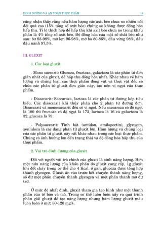 DINH DÛÚÄNG VAÂ AN TOAÂN THÛÅC PHÊÍM                                        16


cuäng nhêån thêëy rùçng nïëu haâm lûúång caác axit beáo chûa no nhiïìu nöëi
àöi quaá cao (15% töíng söë axit beáo) chuáng seä khöng àûúåc àöìng hoáa
hêëp thu. Tó lïå thñch húåp àïí hêëp thuå khi axñt beáo chûa no trong khêíu
phêìn laâ 4% töíng söë axit beáo. Àöå àöìng hoáa cuãa möåt söë chêët beáo nhû
sau: bú 93-98%, múä lúån 96-98%, múä boâ 80-86%, dêìu vûâng 98%, dêìu
àêåu naânh 97,5%.


III. GLUXIT

     1. Caác loaåi gluxit

     - Mono saccarit: Glucoza, fructoza, galactoza laâ caác phên tûã àún
giaãn nhêët cuãa gluxit, dïî hêëp thu àöìng hoáa nhêët. Khaác nhau vïì haâm
lûúång vaâ chuãng loaåi, caác thûåc phêím àöång vêåt vaâ thûåc vêåt àïìu coá
chûáa caác phên tûá gluxit àún giaãn naây, taåo nïn võ ngoåt cuãa thûåc
phêím.

     - Disaccarit: Saccaroza, lactoza laâ caác phên tûã àûúâng keáp tiïu
biïíu. Caác disaccarit khi thuãy phên cho 2 phên tûâ àûúâng àún.
Disaccarit vaâ monosaccarit àïìu coá võ ngoåt. Nïëu saccaroza coá àöå ngoåt
laâ 100 thò fructoza coá àöå ngoåt laâ 173, lactoza laâ 16 vaâ galactoza laâ
32, glucoza laâ 79.

     - Polysaecarit: Tinh böåt (amidon, amilopectin), glycogen,
xenluloza laâ caác daång phên tûã gluxñt lúán. Haâm lûúång vaâ chuãng loaåi
cuãa caác phên tûã gluxit naây rêët khaác nhau trong caác loaåi thûåc phêím.
Chuáng coá aãnh hûúãng lúán àïën traång thaái vaâ àöå àöìng hoáa hêëp thu cuãa
thûåc phêím.

     2. Vai troâ dinh dûúäng cuãa gluxit

      Àöëi vúái ngûúâi vaâi troâ chñnh cuãa gluxit laâ sinh nùng lûúång. Hún
möåt nûãa nùng lûúång cuãa khêíu phêìn do gluxit cung cêëp, 1g gluxit
khi àöët chaáy trong cú thïí cho 4 Kcal. úã gan, glucoza àûúåc töíng húåp
thaânh glycogen. Gluxit ùn vaâo trûúác hïët chuyïín thaânh nùng lûúång,
söë dû möåt phêìn chuyïín thaânh glycogen vaâ möåt phêìn thaânh múä dûå
trûä.

    ÚÃ mûác àöå nhêët àõnh, gluxit tham gia taåo hònh nhû möåt thaânh
phêìn cuãa tïë baâo vaâ mö. Trong cú thïí luön luön xêíy ra quaá trònh
phên giaãi gluxit àïí taåo nùng lûúång nhûng haâm lûúång gluxit maáu
luön luön úã mûác 80-120 mg%.
 