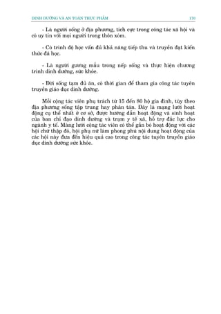 DINH DÛÚÄNG VAÂ AN TOAÂN THÛÅC PHÊÍM                                          170


     - Laâ ngûúâi söëng úã àõa phûúng, tñch cûåc trong cöng taác xaä höåi vaâ
coá uy tñn vúái moåi ngûúâi trong thön xoám.

     - Coá trònh àöå hoåc vêën àuã khaã nùng tiïëp thu vaâ truyïìn àaåt kiïën
thûác àaä hoåc.

    - Laâ ngûúâi gûúng mêîu trong nïëp söëng vaâ thûåc hiïån chûúng
trònh dinh dûúäng, sûác khoãe.

    - Àúâi söëng taåm àuã ùn, coá thúâi gian àïí tham gia cöng taác tuyïn
truyïìn giaáo duåc dinh dûúäng.

      Möîi cöång taác viïn phuå traách tûâ 15 àïën 80 höå gia àònh, tuây theo
àõa phûúng söëng têåp trung hay phên taán. Àêy laâ maång lûúái hoaåt
àöång cuå thïí nhêët úã cú súã, àûúåc hûúáng dêîn hoaåt àöång vaâ sinh hoaåt
cuãa ban chó àaåo dinh dûúäng vaâ traåm y tïë xaä, höî trúå àùæc lûåc cho
ngaânh y tïë. Maâng lûúái cöång taác viïn coá thïí gùæn boá hoaåt àöång vúái caác
höåi chûä thêåp àoã, höåi phuå nûä laâm phong phuá nöåi dung hoaåt àöång cuãa
caác höåi naây àûa àïën hiïåu quaã cao trong cöng taác tuyïn truyïìn giaáo
duåc dinh dûúäng sûác khoãe.
 