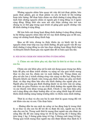 DINH DÛÚÄNG VAÂ AN TOAÂN THÛÅC PHÊÍM                                        172


     Nhûäng nguyïn nhên liïn quan túái viïåc dûã trûä thûåc phêím, baão
quaãn thûåc phêím, giaá caã thûåc phêím vaâ yïëu töë kinh tïë thõ trûúâng
hoùåc tiïìn lûúng. Àïí thûåc hiïån chùm soác dinh dûúäng úã cöång àöìng cêìn
taách biïåt nhûäng nguyïn nhên coá nguöìn göëc úã cöång àöìng vaâ úã ngoaâi
cöång àöìng. Àöìng thúâi cêìn xem xeát cêín thêån nhûäng caãn trúã maâ
chuáng ta coá thïí gùåp trong quaá trònh cöë gùæng giaãi quyïët nhûäng vêën
àïì dinh dûúäng úã cöång àöìng.

     Àïí tòm hiïíu nöåi dung hoaåt àöång dinh dûúäng úã cöång àöìng chuáng
ta hïå thöëng nguyïn nhên dêîn túái treã suy dinh dûúäng qua sú àöì sau,
cuâng vúái nhûäng haânh àöång thñch húåp

     Qua sú àöì trïn chuáng ta thêëy thiïëu ùn vaâ bïånh têåt laâ caác
nguyïn nhên trûåc tiïëp cua suy dinh dûúäng, dïí giaãi quyïët vêën àïì suy
dinh dûúäng úã cöång àöìng ta cêìn lûåa choån nhûäng hoaåt àöång thñch húåp
vaâ khuyïën khñch tham gia cuãa ngûúâi dên àïí coá hiïåu quaã lêu daâi.


II. NÖÅI DUNG CHÙM SOÁC DINH DÛÚÄNG ÚÃ CÖÅNG ÀÖÌNG

    1. Chùm soác sûác khoãe phuå nûä, dùåc biïåt laâ thúâi kò coá thai vaâ cho
con buá.

      Chùm soác sûác khoãe phuå nûä laâ möåt nöåi dung quan troång taåo àiïìu
kiïån àïí phuå nûä àaãm traách nhiïåm vuå nùång nïì cuãa quaá trònh mang
thai vaâ cho con buá, chùm soác vaâ nuöi dûúäng treã. Trong chùm soác
phuå nûä cêìn lûu yá traánh nhûäng cöng viïåc nùång vaâ àöåc haåi, àöìng thúâ.i
khuyïën khñch caác thaânh viïn trong gia àònh chùm soác phuå nûä thiïët
thûåc, vaâ àaáp ûáng àaãm baão nhu cêìu dinh dûúäng cho ngûúâi phuå nûä.
Ngûúâi phuå nûä trong gia àònh thûúâng daânh vaâ ûu tiïn viïåc ùn uöëng,
caác thûác ùn giaâu Protein vaâ caác chêët dinh dûúäng cho ngûúâi àaân öng
vaâ caác thaânh viïn khaác trong gia àònh. Chñnh vò vêåy baãn thên phuå
nûä úã cöång àöìng cêìn àûúåc hûúáng dêîn vïì ùn uöëng thñch húåp àïí traánh
thiïëu dinh dûúäng nùng lûúång trûúâng diïîn vaâ thiïëu maáu dinh dûúäng.

     Thúâi kò coá thai vaâ cho con buá laâ möåt thúâi kò quan troång àöëi vúái
sûác khoãe cuãa meå vaâ con. Cêìn thûåc hiïån:

     - Hûúáng dêîn baâ meå caách ùn uöëng vaâ lao àöång húåp lyá trong thúâi
kò coá thai vaâ cho con buá àïí treã àeã ra àûúåc àuã cên, ngûúâi meå coá àuã
sûäa cho con buá. Trong suöët thúâi kò mang thai ngûúâi meå cêìn àûúåc ùn
uöëng àêìy àuã àïí cên nùång tùng tûâ 10-12 kg (trong àoâ 3 thaáng àêìu
tiïn tùng 1 kg, 3 thaáng giûäa tùng 4-5 kg, 3 thaáng cuöëi tùng 5-6 kg).
Trong quaá trònh mang thai ngûúâi meå cêìn àûúåc khaám thai àõnh kò 3
 