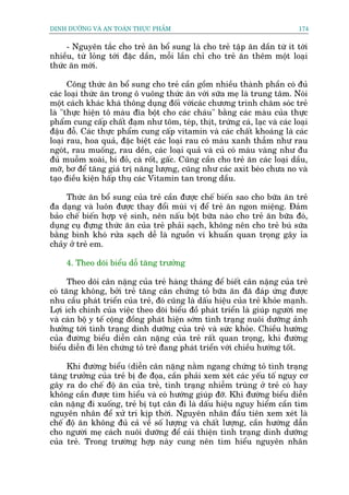 DINH DÛÚÄNG VAÂ AN TOAÂN THÛÅC PHÊÍM                                         174


     - Nguyïn tùæc cho treã ùn böí sung laâ cho treã têåp ùn dêìn tûâ ñt túái
nhiïìu, tûâ loãng túái àùåc dêìn, möîi lêìn chó cho treã ùn thïm möåt loaåi
thûác ùn múái.

      Cöng thûác ùn böí sung cho treã cêìn göìm nhiïìu thaânh phêìn coá àuã
caác loaåi thûác ùn trong ö vuöng thûác ùn vúái sûäa meå laâ trung têm. Noái
möåt caách khaác khaá thöng duång àöëi vúáicaác chûúng trònh chùm soác treã
laâ "thûåc hiïån tö maâu àôa böåt cho caác chaáu" bùçng caác maâu cuãa thûåc
phêím cung cêëp chêët àaåm nhû töm, teáp, thõt, trûáng caá, laåc vaâ caác loaåi
àêåu àöî. Caác thûåc phêím cung cêëp vitamin vaâ caác chêët khoaáng laâ caác
loaåi rau, hoa quaã, àùåc biïåt caác loaåi rau coá maâu xanh thêîm nhû rau
ngoát, rau muöëng, rau dïìn, caác loaåi quaã vaâ cuã coá maâu vaâng nhû àu
àuã muöîm xoaâi, bñ àoã, caâ röët, gêëc. Cuäng cêìn cho treã ùn caác loaåi dêìu,
múä, bú àïí tùng giaá trõ nùng lûúång, cuäng nhû caác axit beáo chûa no vaâ
taåo àiïìu kiïån hêëp thuå caác Vitamin tan trong dêìu.

     Thûác ùn böí sung cuãa treã cêìn àûúåc chïë biïën sao cho bûäa ùn treã
àa daång vaâ luön àûúåc thay àöíi muâi võ àïí treã ùn ngon miïång. Àaãm
baão chïë biïën húåp vïå sinh, nïn nêëu böåt bûäa naâo cho treã ùn bûäa àoá,
duång cuå àûång thûác ùn cuãa treã phaãi saåch, khöng nïn cho treã buá sûäa
bùçng bònh khoá rûãa saåch dïî laâ nguöìn vi khuêín quan troång gêy óa
chaãy úã treã em.

     4. Theo doäi biïíu döî tùng trûúãng

      Theo doäi cên nùång cuãa treã haâng thaáng àïí biïët cên nùång cuãa treã
coá tùng khöng, búãi treã tùng cên chûáng toã bûäa ùn àaä àaáp ûáng àûúåc
nhu cêìu phaát triïín cuãa treã, àoá cuäng laâ dêëu hiïåu cuãa treã khoãe maånh.
Lúåi ñch chñnh cuãa viïåc theo doäi biïíu àöì phaát triïín laâ giuáp ngûúâi meå
vaâ caán böå y tïë cöång àöìng phaát hiïån súám tònh traång nuöi dûúäng aãnh
hûúãng túái tònh traång dinh dûúäng cuãa treã vaâ sûác khoãe. Chiïìu hûúáng
cuãa àûúâng biïíu diïîn cên nùång cuãa treã rêët quan troång, khi àûúâng
biïíu diïîn ài lïn chûáng toã treã àang phaát triïín vúái chiïìu hûúáng töët.

     Khi àûúâng biïíu (diïîn cên nùång nùçm ngang chûáng toã tònh traång
tùng trûúãng cuãa treã bõ àe àoåa, cêìn phaãi xem xeát caác yïëu töë nguy cú
gêy ra do chïë àöå ùn cuãa treã, tònh traång nhiïîm truâng úã treã coá hay
khöng cêìn àûúåc tòm hiïíu vaâ coá hûúáng giuáp àúä. Khi àûúâng biïíu diïîn
cên nùång ài xuöëng, treã bõ tuåt cên ài laâ dêëu hiïåu nguy hiïím cêìn tòm
nguyïn nhên àïí xûã trñ kõp thúâi. Nguyïn nhên àêìu tiïn xem xeát laâ
chïë àöå ùn khöng àuã caã vïì söë lûúång vaâ chêët lûúång, cêìn hûúáng dêîn
cho ngûúâi meå caách nuöi dûúäng àïí caãi thiïån tònh traång dinh dûúäng
cuãa treã. Trong trûúâng húåp naây cung nïn tòm hiïíu nguyïn nhên
 