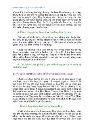 DINH DÛÚÄNG VAÂ AN TOAÂN THÛÅC PHÊÍM                                         175


nhiïîm khuêín àûúâng hö hêëp, àûúâng tiïu hoáa àïí coá hûúáng xûã trñ kõp
thúâi, àiïìu trõ cho treã vaâ hûúáng dêîn chïë àöå ùn húåp lyá. Theo doäi biïíu
àöì tùng trûúãng úã cöång àöìng laâ cöng viïåc rêët quan troång, laâ biïån
phaáp phoâng suy dinh dûúäng súám, dûå baáo àûúåc nguy cú vaâ mûác àöå
suy dinh dûúäng úã cöång àöìng. do àoá cöng viïåc .àoâi hoãi coá sûå cöång taác
chùåt cheä cuãa ngûúâi meå, cuãa caác cöång taác viïn dinh dûúäng, höåi chûä
thêåp àoã, phuå nûä, àoaân thanh niïn...

     5. Tiïm chuãng phoâng bïånh úã treã em àuáng lõch, àêìy àuã

      Búãi möåt söë bïånh phoâng àûúåc bùçng tiïm chuãng nhû baåch hêìu,
baåi liïåt, ho gaâ, súãi, lao, khöng chó giuáp cho viïåc thoaát khoãi cêëc bïånh
naây cuäng nhû giaãm tûã vong, maâ coân coá hiïåu quaã rêët nhiïìu túái viïåc
giaãm tyã lïå suy dinh dûúäng úã cöång àöìng.

     Cuâng vúái chûúng trònh tiïm chuãng hoaåt àöång chùm soác phoâng
bïånh tiïu chaãy, viïm àûúâng hö hêëp cêëp treã em laâ nhûäng hoaåt àöång
cêìn lûu yá thñch àaáng. Vúái viïåc haå thêëp tó lïå treã bõ caác bïånh tiïu
chaãy, viïm àûúâng hö hêëp goáp phêìn tham gia vaâo viïåc cùæt voâng xoùæn
suy dinh dûúäng vaâ nhiïîm khuêín.

    6. Taåo nguöìn thûåc phêím taåi gia àònh thöng qua phaát triïín hïå
sinh thaái VAC


III. TÖÍ CHÛÁC CHÙM SOÁC DINH DÛÚÄNG TREÃ EM ÚÃ CÖÅNG ÀÖÌNG

      Chùm soác dinh dûúäng treã em úã cöång àöìng coá têìm quan troång
àùåc biïåt trong chiïën lûúåc con ngûúâi, nhùçm giaãi quyïët cú baãn vêën àïì
sûác khoãe treã em. Àïí thûåc hiïån nhiïåm vuå naây àoâi hoãi sûå tham gia
tñch cûåc cuãa cöång àöìng, àöìng thúâi àoâi hoãi laänh àaåo àõa phûúng coá sûå
quan têm thñch àaáng. Nhûäng chûúng trònh caãi thiïån dinh dûúäng coá
kïët quaã úã möåt söë núi nhû Thaái Bònh, Thanh Hoáa, Kiïn Giang, möåt
söë àiïím chó àaåo cuãa Viïån dinh dûúäng, Viïån Baão vïå sûác khoãe treã em,
vaâ nhûäng hoaåt àöång cuãa uãy ban chùm soác baão vïå treã em Viïåt Nam
àaä coá nhûäng àuác ruát kinh nghiïåm vaâ bûúác ài thñch húåp àïí thûåc hiïån
viïåc chùm soác dinh dûúäng úã cöång àöìng.

     1. Töí chûác hoaåt àöång dinh dûúäng úã cöång àöìng

      + Viïåc chùm soác dinh dûúäng cöång àöíng cêìn xêy dûång ban chùm
soác treã em úã xaä phûúâng, vúái nhiïåm vuå phöëi húåp caác àoaân thïí vaâ töí
chûác viïåc löi cuöën moåi ngûúâi tham gia vaâ chia seã traách nhiïåm trong
viïåc chùm soác treã em. Àiïìu naây dûåa trïn cú súã viïåc caãi thiïån tònh
 