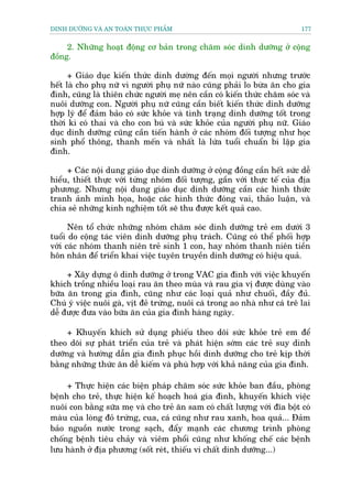 DINH DÛÚÄNG VAÂ AN TOAÂN THÛÅC PHÊÍM                                       177


     2. Nhûäng hoaåt àöång cú baãn trong chùm soác dinh dûúäng úã cöång
àöìng.

      + Giaáo duåc kiïën thûác dinh dûúâng àïën moåi ngûúâi nhûng trûúác
hïët laâ cho phuå nûä vò ngûúâi phuå nûä naâo cuäng phaãi lo bûâa ùn cho gia
àònh, cuäng laâ thiïn chûác ngûúâi meå nïn cêìn coá kiïën thûác chùm soác vaâ
nuöi dûúäng con. Ngûúâi phuå nûä cuäng cêìn biïët kiïën thûác dinh dûúäng
húåp lyá àïí àaãm baão coá sûác khoãe vaâ tònh traång dinh dûúäng töët trong
thúâi kò coá thai vaâ cho con buá vaâ sûác khoãe cuãa ngûúâi phuå nûä. Giaáo
duåc dinh dûúäng cuäng cêìn tiïën haânh úã caác nhoám àöëi tûúång nhû hoåc
sinh phöí thöng, thanh mïën vaâ nhêët laâ lûáa tuöíi chuêín bi lêåp gia
àònh.

     + Caác nöåi dung giaáo duåc dinh dûúäng úã cöång àöìng cêìn hïët sûác dïî
hiïíu, thiïët thûåc vúái tûâng nhoám àöëi tûúång, gêìn vúái thûåc tïë cuãa àõa
phûúng. Nhûng nöåi dung giaáo duåc dinh dûúäng cêìn caác hònh thûác
tranh aãnh minh hoåa, hoùåc caác hònh thûác àoáng vai, thaão luêån, vaâ
chia seã nhûäng kinh nghiïåm töët seä thu àûúåc kïët quaã cao.

      Nïn töí chûác nhûäng nhoám chùm soác dinh dûúäng treã em dûúái 3
tuöíi do cöång taác viïn dinh dûúäng phuå traách. Cuäng coá thïí phöëi húåp
vúái caác nhoám thanh niïn treã sinh 1 con, hay nhoám thanh niïn tiïìn
hön nhên àïí triïín khai viïåc tuyïn truyïìn dinh dûúäng coá hiïåu quaã.

     + Xêy dûång ö dinh dûúäng úã trong VAC gia àònh vúái viïåc khuyïën
khñch tröìng nhiïìu loaåi rau ùn theo muâa vaâ rau gia võ àûúåc duâng vaâo
bûäa ùn trong gia àònh, cuäng nhû caác loaåi quaã nhû chuöëi, àêìy àuã.
Chuá yá viïåc nuöi gaâ, võt àeã trûáng, nuöi caá trong ao nhaâ nhû caá trï lai
dïî àûúåc àûa vaâo bûäa ùn cuãa gia àònh haâng ngaây.

     + Khuyïën khñch sûã duång phiïëu theo doäi sûác khoãe treã em àïí
theo doäi sûå phaát triïín cuãa treã vaâ phaát hiïån súám caác treã suy dinh
dûúäng vaâ hûúáng dêîn gia àònh phuåc höìi dinh dûúäng cho treã kõp thúâi
bùçng nhûäng thûác ùn dïî kiïëm vaâ phuâ húåp vúái khaã nùng cuãa gia àònh.

     + Thûåc hiïån caác biïån phaáp chùm soác sûác khoãe ban àêìu, phoâng
bïånh cho treã, thûåc hiïån kïë hoaåch hoaá gia àònh, khuyïën khñch viïåc
nuöi con bùçng sûäa meå vaâ cho treã ùn sam coá chêët lûúång vúái àôa böåt coá
maâu cuãa loâng àoã trûáng, cua, caá cuäng nhû rau xanh, hoa quaã... Àaãm
baão nguöìn nûúác trong saåch, àêíy maånh caác chûúng trònh phoâng
chöëng bïånh tiïu chaãy vaâ viïm phöíi cuäng nhû khöëng chïë caác bïånh
lûu haânh úã àõa phûúng (söët reát, thiïëu vi chêët dinh dûúäng...)
 