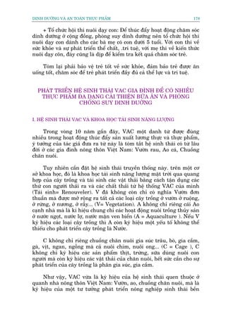 DINH DÛÚÄNG VAÂ AN TOAÂN THÛÅC PHÊÍM                                            178


     + Töí chûác höåi thi nuöi daåy con: Àïí thuác àêíy hoaåt àöång chùm soác
dinh dûúäng úã cöång àöìng, phoâng suy dinh dûúäng nïn töí chûác höåi thi
nuöi daåy con daânh cho caác baâ meå coá con dûúái 5 tuöíi. Vúái con thi vïì
sûác khoãe vaâ sûå phaát triïín thïí chêët, .trñ tuïå, vúái meå thi vïì kiïën thûác
nuöi daåy cön, àaáy cuäng laâ dõp àïí kiïím tra kïët quaã chùm soác treã.

     Toám laåi phaãi baão vïå treã töët vïì sûác khoãe, àaãm baão treã àûúåc ùn
uöëng töët, chùm soác àïí treã phaát triïín àêìy àuã caã thïí lûåc vaâ trñ tuïå.


  PHAÁT TRIÏÍN HÏÅ SINH THAÁI VAC GIA ÀÒNH ÀÏÍ COÁ NHIÏÌU
   THÛÅC PHÊÍM ÀA DAÅNG CAÃI THIÏÅN BÛÄA ÙN VAÂ PHOÂNG
                CHÖËNG SUY DINH DUÚÄNG


I. HÏÅ SINH THAÁI VAC VAÂ KHOA HOÅC TAÁI SINH NÙNG LÛÚÅNG

     Trong voâng 10 nùm gêìn àêy, VAC möåt danh tûâ àûúåc àuâng
nhiïìu trong hoaåt àöång thuác àêíy saãn xuêët lûúng thûåc vaâ thûåc phêím,
yá tûúãng cuãa taác giaã àûa ra tûâ naây laâ toám tùæt hïå sinh thaái coá tûâ lêu
àúâi úã caác gia àònh nöng thön Viïåt Nam: Vûúân rau, Ao caá, Chuöìng
chùn nuöi.

      Tuy nhiïn cêìn àùåt hïå sinh thaái truyïìn thöëng naây. trïn möåt cú
súã khoa hoåc, àoá laâ khoa hoåc taái sinh nùng lûúång mùåt trúâi qua quang
húåp cuãa cêy tröìng vaâ taái sinh caác vêåt thaãi bùçng caách têån duång caác
thûá con ngûúâi thaãi ra vaâ caác chêët thaãi tûâ hïå thöëng VAC cuãa mònh
(Taái sinh= Renouveler). V àaä khöng coân chó coá nghôa Vûúân àún
thuêìn maâ àûúåc múã röång ra têët caã caác loaåi cêy tröìng úã vûúân úã ruöång,
úã rûâng, úã nûúng, úã rêîy... (V= Vegetation). A khöng chó riïng caái Ao
caånh nhaâ maâ laâ kñ hiïåu chung chó caác hoaåt àöång nuöi tröìng thuãy saãn
úã nûúác ngoåt, nûúác lúå, nûúác mùån ven biïín (A = Aquaculture ). Nïëu V
kyá hiïåu caác loaåi cêy tröìng thò A coân kyá hiïåu möåt yïëu töë khöng thïí
thiïëu cho phaát triïín cêy tröìng laâ Nûúác.

     C khöng chó riïng chuöìng chùn nuöi gia suác trêu, boâ, gia cêìm,
gaâ, võt, ngan, ngöîng maâ caã nuöi chim, nuöi ong... (C = Cage ), C
khöng chó kyá hiïåu caác saãn phêím thõt, trûáng, sûäa duâng nuöi con
ngûúâi maâ coân kyá hiïåu caác vêåt thaãi cuãa chùn nuöi, hïët sûác cêìn cho sûå
phaát triïín cuãa cêy tröìng laâ phên gia suác, gia cêìm.

     Nhû vêåy, VAC vûâa laâ kyá hiïåu cuãa hïå sinh thaái quen thuöåc úã
quanh nhaâ nöng thön Viïåt Nam: Vûúân, ao, chuöìng chùn nuöi, maâ laâ
kyá hiïåu cuãa möåt tû tûúãng phaát triïín nöng nghiïåp sinh thaái bïìn
 