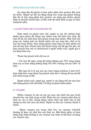DINH DÛÚÄNG VAÂ AN TOAÂN THÛÅC PHÊÍM                                         17


      Ùn uöëng àêìy àuã gluxit seä laâm giaãm phên huãy protein àïën mûác
töëi thiïíu. Ngûúåc laåi khi lao àöång nùång nïëu cung cêëp gluxit khöng
àêìy àuã seä laâm tùng phên huãy protein. ùn uöëng quaá nhiïìu, gluxit
thûâa seä chuyïín thaânh lipit vaâ àïën mûác àöå nhêët àõnh seä gêy ra hiïån
tûúång beáo phïå.


3. GLUXIT TINH CHÏË VAÂ GLUXIT BAÃO VÏÅ.

      Dûúái danh tûâ gluxit tinh chïë, ngûúâi ta aám chó nhûäng thûåc
phêím giaâu gluxit àaä thöng qua nhiïìu mûác chïë biïën laâm saåch, àaä
mêët töëi àa caác chêët keâm theo gluxit trong thûåc phêím. Mûác tinh chïë
caâng cao, lûúång mêët caác thaânh phêìn cêëu taåo caâng lúán, chêët xú bõ
loaåi trûâ caâng nhiïìu, haâm lûúång gluxit caâng tùng vaâ thûåc phêím trúã
nïn dïî tiïu hún. Gluxñt tinh chïë chñnh trong vêën àïì gêy beáo phò, röëi
loaån chuyïín hoáa múä vaâ cholesterol úã ngûúâi nhiïìu tuöíi, ngûúâi giaâ ñt
lao àöång chên tay.

     Thuöåc loaåi gluxñt tinh chïë cao coá:

     - Caác loaåi àöì ngoåt, trong àoá lûúång àûúâng quaá 70% nùng lûúång
hoùåc tuy coá haâm lûúång àûúâng thêëp (40- 50%) nhûng múä cao (30% vaâ
hún).

     - Böåt nguä cöëc tó lïå xay xaát cao, haâm lûúång xeluloza úã mûác 0,3%
hoùåc thêëp hún cung thuöåc loaåi gluxit tinh chïë vò chuáng dïî taåo múä àïí
tñch chûáa trong cú thïí.

      Ngûúâi nhiïìu tuöíi, ngûúâi giaâ, ngûúâi ñt vêån àöång thïí lûåc nïn haån
chïë lûúång gluxñt tónh chïë dûúái 1/3 töëng söë gluxit khêëu phêìn.


IV. VITAMIN

     Nhiïìu vitamin laâ cêëu tûã cuãa caác men cêìn thiïët cho quaá trònh
chuyïín hoáa vêåt chêët trong cú thïí. Phêìn lúán caác vitamin phaái àûa tûâ
thûác ùn vaâo cú thïí, chuáng thuöåc nhoám chêët cêìn thiïët cho cú thïí
tûúng tûå nhû axit min cêìn thiïët. Ngûúâi ta chia caác vitamin thaânh 2
nhoám:

      - Nhoám vitamin tan trong chêët beáo: Laâ vitamin A,D,E,K
thûúâng ài keâm vúái chêët beáo cuãa thûác ùn. Möåt khêíu phêìn coá haâm
lûúång lipit thêëp thûúâng ñt caác vitamin naây hoùåc cú thïí keám sûã duång
caác vitamin naây.
 