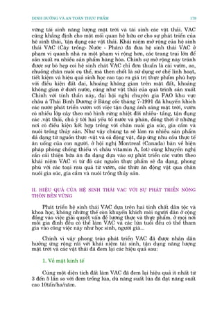 DINH DÛÚÄNG VAÂ AN TOAÂN THÛÅC PHÊÍM                                           179


vûäng taái sinh nùng lûúång mùåt trúâi vaâ taái sinh caác vêåt thaãi. VAC
cuäng khùèng àõnh cho möåt möëi quan hïå hûäu cú cho sûå phaát triïín cuãa
hï sinh thaái, 'têån duång caác vêåt thaãi. Khaái niïåm múã röång cuãa hïå sinh
thaái VAC (Cêy tröìng- Nûúác - Phên) àaä àûa hïå sinh thaái VAC úã
phaåm vi quanh nhaâ ra möåt phaåm vi röång hún, caác trang traåi lúán àïí
saãn xuêët ra nhiïìu saãn phêím haâng hoáa. Chñnh sûå múã röång naây traánh
àûúåc sûå boá heåp coi hïå sinh chaát VAC chó àún thuêìn laâ caái vûúân, ao,
chuöìng chùn nuöi cuå thïí, maâ then chöët laâ sûã duång cú chïë linh hoaåt,
tiïët kiïåm vaâ hiïåu quaã sinh hoåc cao taåo ra giaá trõ thûåc phêím phuâ húåp
vúái àiïìu kiïån àêët àai, khoaãng khöng gian trïn mùåt àêët, khoaãng
khöng gian úã dûúái nûúác, cuäng nhû vêåt thaãi cuãa quaá trònh saãn xuêët
Chñnh vúái tinh thêìn naây, àaåi höåi nghõ chuyïn gia FAO khu vûåc
chêu aá Thaái Bònh Dûúng úã Bùng cöëc thaáng 7-1991 àaä khuyïën khñch
caác nûúác phaát triïín vûúân vúái viïåc têån duång aánh saáng mùåt trúâi, vûúân
coá nhiïìu lúáp cêy theo mö hònh rûâng nhiïåt àúái nhiïìu- têìng, têån àuång
caác .vêåt thaãi, chuá yá túái hai yïëu töë nûúác vaâ phaán, àöìng thúâi úã nhûäng
núi coá àiïìu kiïån kïët húåp tröìng vúái chùn nuöi gia suác, gia cêìm vaâ
nuöi tröìng thuãy saãn. Nhû vêåy chuáng ta seä laâm ra nhiïìu saãn phêím
daã daång tûâ nguöìn thûåc -vêåt vaâ caã àöång vêåt, àaáp ûáng nhu cêìu thûåc tïë
ùn uöëng cuãa con ngûúâi. úã höåi nghõ Montreal (Canada) baân vïì biïån
phaáp phoâng chöëng thiïëu vi chêu vitamin A, Iot) cuäng khuyïën nghõ
cêìn caãi thiïån bûäa ùn àa daång dûåa vaâo sûå phaát triïín caác vûúân theo
khaái niïåm VAC vò tûâ àoá caác nguöìn thûåc phêím seä àa daång, phong
phuá vúái caác toaåi rau quaã tûâ vûúân, caác thûác ùn àöång vêåt qua chùn
nuöi gia suác, gia cêìm vaâ nuöi tröìng thuãy saãn.


II. HIÏÅU QUAÃ CUÃA HÏÅ SINH THAÁI VAC VÚÁI SÛÅ PHAÁT TRIÏÍN NÖNG
THÖN BÏÌN VÛÄNG

     Phaát triïín hïå sinh thaái VAC dûåa trïn hai tñnh chêët dên töåc vaâ
khoa hoåc, khöng nhûäng thïë coân khuyïën khñch moâi ngûúâi dên úã cöång
àöìng vaâo viïåc giaãi quyïët vêën àïì lûúng thûåc vaâ thûåc phêím. úã moåi núi
möîi gia àònh àïìu coá thïí laâm VAC vaâ caác lûáa tuöíi àïìu coá thïí tham
gia vaâo cöng viïåc naây nhû hoåc sinh, ngûúâi giaâ...

     Chñnh vò vêåy phong traâo phaát triïín VAC àaä àûúåc nhên dên
hûúãng ûáng röång raäi vúái khaái niïåm taái sinh, têån duång nùng lûúång
mùåt trúâi vaâ caác vêåt thaãi àaä àem laåi caác hiïåu quaã sau:

     1. Vïì mùåt kinh tïë

     Cuâng möåt diïån tñch àêët laâm VAC àaä àem laåi hiïåu quaã ñt nhêët tûâ
3 àïën 5 lêìn so vúái àem tröìng luáa, duâ nùng suêët luáa àaä àaåt nùng suêët
cao 10têën/ha/nùm.
 