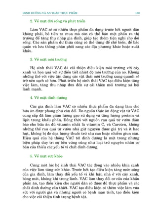 DINH DÛÚÄNG VAÂ AN TOAÂN THÛÅC PHÊÍM                                      180


    2. Vïì mùåt àúâi söëng vaâ phaát triïín

     Laâm VAC seä coá nhiïìu thûåc phêím àa daång trûúác hïët ngûúâi dên
khöng phaãi, boã tiïìn ra mua maâ coân coá thïí baán möåt phêìn ra thõ
trûúâng àïí tùng thu nhêåp gia àònh, giuáp taåo thïm tiïån nghi cho dúâi
söëng. Caác saãn phêím dû thûâa cuäng coá thïí duâng àïí chïë biïën, àïí baão
quaãn vaâ lûu thöng phên phöëi sang caác àõa phûúng khaác hoùåc xuêët
khêíu.

    3. Vïì mùåt möi trûúâng

      Hïå sinh thaái VAC àaä caãi thiïån àiïìu kiïån möi trûúâng vúái cêy
xanh vaâ hoa quaã vúái sûå àiïìu tiïët nhiïåt àöå möi trûúâng cuãa ao. Khöng
nhûäng thïë vúái viïåc têån duång caác vêåt thaái möi trûúâng xung quanh seä
trúã nïn saåch seä hún. Phaát triïín hïå sinh thaái VAC taåo àiïìu kiïån tùng
viïåc laâm, tùng thu nhêåp àûa àïën sûå caãi thiïån möi trûúâng xaä höåi
laânh maånh.

    4. Vïì mùåt dinh dûúäng

     Caác gia àònh laâm VAC coá nhiïìu thûåc phêím àa daång laâm cho
bûäa ùn àûúåc phong phuá cên àöëi. Do nguöìn thûác ùn àöång vêåt tûâ VAC
cung cêëp àaä laâm giaãm lûúång gaåo sûã duång vaâ tùng lûúång protein vaâ
lipit trong khêíu phêìn. Àöìng thúâi vúái nguöìn rau quaã tûâ vûúân àaãm
baão cho bûäa ùn àuã vitamin nhêët laâ vitamin C, vaâ Caroten, khöng
nhûäng thïë rau quaã tûâ vûúân nhaâ giûä nguyïn àûúåc giaá trõ vaâ ñt hao
huåt, khöng bõ àe doåa lûúång thuöëc trûâ sêu cao hoùåc nhiïîm giun saán.
Hiïåu quaã cuãa hïå thöëng VAC túái dinh dûúäng laâ möåt trong nhûäng
biïån phaáp duy trò sûå bïìn vûâng cuäng nhû loaåi trûâ nguyïn nhên cú
baãn cuãa thiïëu caác yïëu töë vi chêët dinh dûúäng.

    5. Vïì mùåt sûác khoãe

     Cuâng möåt luác hïå sinh thaái VAC taác àöång vaâo nhiïìu khña caånh
cuãa viïåc laâm tùng sûác khoãe. Trûúác hïët taåo àiïìu kiïån tùng mûác söëng
cuãa gia àònh, laâm thay àöíi yïëu töë vi khñ hêåu nhaâ úã vúái cêy xanh,
boáng maát, khöng khñ trong laânh. VAC laâm thay àöíi cú cêëu cuãa khêíu
phêìn ùn, taåo àiïìu kiïån cho ngûúâi dên coá àûúåc àuã thûåc phêím vaâ caác
chêët dinh dûúäng cêìn thiïët. VAC taåo àiïìu kiïån coá thïm viïåc laâm vûâa
sûác vúái ngûúâi giaâ vaâ nhûäng ngûúâi coá bïånh maån tñnh, taåo àiïìu kiïån
cho viïåc caãi thiïån tònh traång bïånh têåt.
 