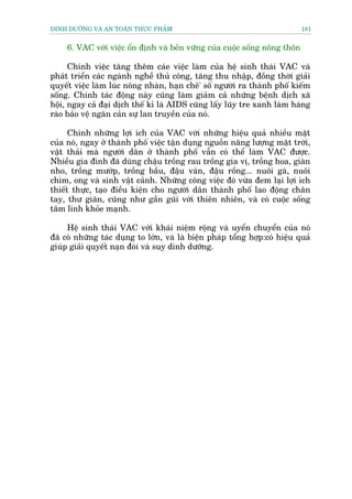 DINH DÛÚÄNG VAÂ AN TOAÂN THÛÅC PHÊÍM                                         181


     6. VAC vúái viïåc öín àõnh vaâ bïìn vûäng cuãa cuöåc söëng nöng thön

      Chñnh viïåc tùng thïm caáe viïåc laâm cuãa hïå sinh thaái VAC vaâ
phaát triïín caác ngaânh nghïì thuã cöng, tùng thu nhêåp, àöìng thúâi giaãi
quyïët viïåc laâm luác nöng nhaân, haån chï' söë ngûúâi ra thaânh phöë kiïëm
söëng. Chñnh taác àöång naây cuäng laâm giaãm caã nhûäng bïånh dõch xaä
höåi, ngay caã àaåi dõch thïë kó laâ AIDS cuäng lêëy luäy tre xanh laâm haâng
raâo baão vïå ngùn caãn sûå lan truyïìn cuãa noá.

      Chñnh nhûäng lúåi ñch cuãa VAC vúái nhûäng hiïåu quaã nhiïìu mùåt
cuãa noá, ngay úã thaânh phöë viïåc têån duång nguöìn nùng lûúång mùåt trúâi,
vêåt thaãi maâ ngûúâi dên úã thaânh phöë vêîn coá thïí laâm VAC àûúåc.
Nhiïìu gia àònh àaä duâng chêåu tröìng rau tröìng gia võ, tröìng hoa, giaân
nho, tröìng mûúáp, tröìng bêìu, àêåu vaán, àêåu röìng... nuöi gaâ, nuöi
chim, ong vaâ sinh vêåt caãnh. Nhûäng cöng viïåc àoá vûâa àem laåi lúåi ñch
thiïët thûåc, taåo àiïìu kiïån cho ngûúâi dên thaânh phöë lao àöång chên
tay, thû giaän, cuäng nhû gêìn guäi vúái thiïn nhiïn, vaâ coá cuöåc söëng
têm linh khoãe maånh.

     Hïå sinh thaái VAC vúái khaái niïåm röång vaâ uyïín chuyïín cuãa noá
àaä coá nhûäng taác duång to lúán, vaâ laâ biïån phaáp töíng húåp:coá hiïåu quaã
giuáp giaãi quyïët naån àoái vaâ suy dinh dûúäng.
 