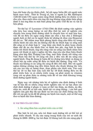 DINH DÛÚÄNG VAÂ AN TOAÂN THÛÅC PHÊÍM                                          183


haån chïë hoùåc cho ùn thiïëu chêët_ böí rêët nguåy hiïím àöëi vúái ngûúâi mùæc
bïånh maån tñnh". Thúâi kò Trung cöí, baác sô ngûúâi La Maä Akhlepiat
(128-56 trûúác CN) quan niïåm rùçng Dinh dûúäng àiïìu trõ chiïëm võ trñ
chu yïëu, theo caách nhòn cuãa öng thò öng khöng cöng nhêån biïån phaáp
dûúåc lñ maâ öng àûa ra möåt biïån phaáp bao göìm: Chïë àöå ùn vaâ vêåt lyá
liïåu phaáp.

     Tûâ thïë kyã 17 Lavoisier (1743-1794) àaä khúãi xûúáng viïåc nghiïn
cûáu tiïu hao nêng lûúång vaâ múã àêìu thúâi kyâ múái vïì nghiïn cûáu
chuyïín hoáa trong dinh dûúäng nhêët laâ chuyïín hoáa vïì mùåt hoáa hoåc,
vêën àïì ùn àiïìu trõ ngaây caâng àûúåc caác nhaâ y hoåc chuá yá Sidengai
ngûúâi Anh coá thïí coi laâ ngûúâi thûâa kïë nhûäng di chuác cuãa Hypocrat
àaä chó ra: "Àïí nhùçm muåc àñch phoâng bïånh cuäng nhû àiïìu trõ trong
nhiïìu bïånh chó cêìn cho ùn khöng chïë àöå ùn thñch húåp vaâ söëng möåt
àúâi söëng coá töí chûác húåp lñ " öng thêëy cêìn thiïët laâ phaãi hoaân chónh
àûúåc chïë àöå ùn cho bïånh Guát vaâ bïånh beáo phò, öng biïët laâ bïånh
nhên rêët thñch thuöëc, öng cho rùçng viïåc ùn uöëng cuãa bïånh nhên liïn
quan vúái thuöëc coá möåt yá nghôa rêët lúán, öng yïu cêìu thay hiïåu thuöëc
bùçng nhaâ bïëp Haãi Thûúång Laän Öng, möåt thêìy thuöëc nöíi tiïëng cuãa
Viïåt Nam höìi thïë kyã 18 cuäng rêët chuá yá àïën vêën àïì ùn uöëng cuãa
ngûúâi bïånh. Öng àaä duâng öëc bûúu àïí trõ chûáng tiïu khaát vaâ duâng cuã
chuöëi höåt eáp nûúác uöëng àïí àiïìu trõ bïånh àaái àûúâng. Öng viïët: "Coá
thuöëc maâ khöng coá ùn uöëng thò cuäng ài àïën chöî chïët. Àöëi vúái ngûúâi
ngheâo khöng nhûäng öng àïën thùæm bïånh cho thuöëc khöng lêëy tiïìn
maâ coân trúå cêëp caã lûúng thûåc, thûåc phêím cêìn thiïët nûãa. Vaâo cuöëi
thïë kyã 18 vaâ àùåc biïåt nûãa cuöëi thïë kyã 19 dinh dûúäng àiïìu trõ àaä
phaát triïín hún vaâ coá nhiïìu triïín voång, sûå phaát minh ra vitamin
cuâng vúái sûå phaác thaão ra nhûäng trêën àïì vïì caác chêët khoaáng trong
dinh dûúäng ngûúâi bïånh...

      Ngaây nay vúái nhûäng tiïën böå vïì nghiïn cûáu dinh dûoäng úã lônh
vûåc tïë baâo àaä coá nhiïìu cöng trònh nghiïn cûáu vïì sûå lûåa choån caác
chêët dinh dûúâng úã phaåm vi toaân cú thïí (ùn thûâa, ùn thiïëu, ùn àoái,
nhõn ùn, sinh àeã vaâ tiïët sûäa, bïånh têåt vaâ cùng thùèng...) caác kïët quaã
nghiïn cûáu gêìn àêy àaä xaác àõnh vai troâ cuãa caác chêët chöëng oxy hoáa
àöëi vúái caác göëc tûå do àïí àïì phoâng caác bïånh tim maåch, möåt söë thïí ung
thû vaâ bïånh àaái thaáo àûúâng.


II. VAI TROÂ CUÃA ÙN UÖËNG

     1. Ùn uöëng àaãm baão sûå phaát triïín cuãa cú thïí.

     Àùåc biïåt laâ treã em, nïëu treã àûúåc nuöi dûúäng töët cú thïí treã seä
phaát triïín nhanh. Vñ duå cên nùång trung bònh cuãa treã sú sinh àuã
thaáng laâ 2800- 3000 g, luác treã àûúåc 12 thaáng tuöíi thò cên nùång gêëp 3
 