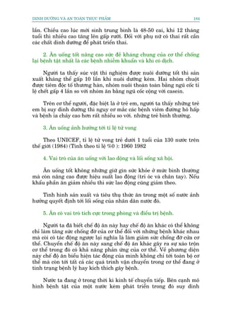 DINH DÛÚÄNG VAÂ AN TOAÂN THÛÅC PHÊÍM                                         184


lêìn. Chiïìu cao luác múái sinh trung bònh laâ 48-50 cai, khi 12 thaáng
tuöíi thò nhiïìu cao tùng lïn gêëp rûúäi. Àöëi vúái phuå nûä coá thai rêët cêìn
caác chêët dinh dûúäng àïí phaát triïín thai.

      2. Ùn uöëng töët nêng cao sûác àïì khaáng chung cuãa cú thïí chöëng
laåi bïånh têåt nhêët laâ caác bïånh nhiïîm khuêín vaâ khi coá dõch.

      Ngûúâi ta thêëy suác vêåt thñ nghiïåm àûúåc nuöi dûúäng töët thò saãn
xuêët khaáng thïí gêëp 10 lêìn khi nuöi dûúäng keám. Hai nhoám chuöåt
àûúåc tiïm àöåc töë thûúng haân, nhoám nuöi thoaân toaân bùçng nguä cöëc tó
lïå chïët gêëp 4 lêìn so vúái nhoám ùn bùçng nguä cöëc cöång vúái casein.

     Trïn cú thïí ngûúâi, àùåc biïåt laâ úã treã em, ngûúâi ta thêëy nhûäng treã
em bõ suy dinh dûúäng thò nguy cú mùæc caác bïånh viïm àûúâng hö hêëp
vaâ bïånh óa chaãy cao hún rêët nhiïìu so vúái. nhûäng treã bònh thûúâng.

     3. Ùn uöëng aãnh hûúãng túái tó lïå tûã vong

     Theo UNICEF, tó lïå tûã vong treã dûúái 1 tuöíi cuãa 130 nûúác trïn
thïë giúái (1984) (Tñnh theo tó lïå %0 ): 1960 1982

     4. Vai troâ cuãa ùn uöëng vúái lao döång vaâ löëi söëng xaä höåi.

     Ùn uöëng töët khöng nhûäng giûä gòn sûác khoãe úã mûác bònh thûúâng
maâ coân nêng cao àûúåc hiïåu suêët lao àöång (trñ oác vaâ chên tay). Nïëu
khêíu phêìn ùn giaãm nhiïìu thò sûác lao àöång cuäng giaãm theo.

    Tònh hònh saãn xuêët vaâ tiïu thuå thûác ùn trong möåt söë nûúác aãnh
hûúãng quyïët àõnh túái löëi söëng cuãa nhên dên nûúác àoá.

     5. Ùn coá vai troâ tñch cûåc trong phoâng vaâ àiïìu trõ bïånh.

      Ngûúâi ta àaä biïët chïë àöå ùn naây hay chïë àöå ùn khaác coá thïí khöng
chó laâm tùng sûác chöëng àúä cuãa cú thïí àöëi vúái nhûäng bïånh khaác nhau
maâ coâi coá taác àöång ngûúåc laåi nghôa laâ laâm giaãm sûác chöëng àúä cûãa cú
thïí. Chuyïín chïë àöå ùn naây sang chïë àöå ùn khaác gêy ra sûå xaáo tröån
cú thïí trong àoá coá khaã nùng phaãn ûáng cuãa cú thïí. Vïì phûúng diïån
naây chïë àöå ùn biïíu hiïån taác àöång cuãa mònh khöng chó túái toaân böå cú
thïí maâ coân túái têët caã caác quaá trònh vêån chuyïín trong cú thïí àang úã
tònh traång bïånh lyá hay kñch thñch gêy bïånh.

    Nûúác ta àang úã trong thúâi kò kinh tïë chuyïín tiïëp. Bïn caånh mö
hònh bïånh têåt cuãa möåt nûúác keám phaát triïín trong àoá suy dinh
 
