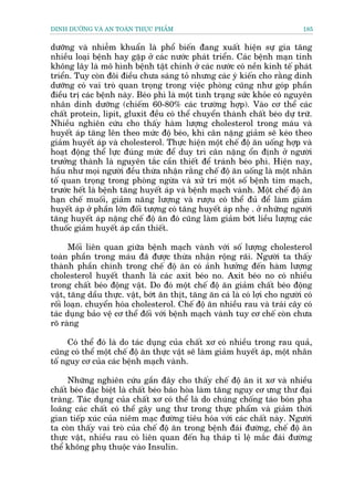 DINH DÛÚÄNG VAÂ AN TOAÂN THÛÅC PHÊÍM                                           185


dûúäng vaâ nhiïîm khuêín laâ phöí biïën àang xuêët hiïån sûå gia tùng
nhiïìu loaåi bïånh hay gùåp úã caác nûúác phaát triïín. Caác bïånh maån tñnh
khöng lêy laâ mö hònh bïånh têåt chñnh úã caác nûúác coá nïìn kinh tïë phaát
triïín. Tuy coân àöi àiïìu chûa saáng toã nhûng caác yá kiïën cho rùçng dinh
dûúäng coá vai troâ quan troång trong viïåc phoâng cuäng nhû goáp phêìn
àiïìu trõ caác bïånh naây. Beáo phò laâ möåt tònh traång sûác khoãe coá nguyïn
nhên dinh dûúäng (chiïëm 60-80% caác trûúâng húåp). Vaâo cú thïí caác
chêët protein, lipit, gluxit àïìu coá thïí chuyïín thaânh chêët beáo dûå trûä.
Nhiïìu nghiïn cûáu cho thêëy haâm lûúång cholesterol trong maáu vaâ
huyïët aáp tùng lïn theo mûác àöå beáo, khi cên nùång giaãm seä keáo theo
giaãm huyïët aáp vaâ cholesterol. Thûåc hiïån möåt chïë àöå ùn uöëng húåp vaâ
hoaåt àöång thïí lûåc àuáng mûác àïí duy trò cên nùång öín àõnh úã ngûúâi
trûúãng thaânh laâ nguyïn tùæc cêìn thiïët àïí traánh beáo phò. Hiïån nay,
hêìu nhû moåi ngûúâi àïìu thûâa nhêån rùçng chïë àöå ùn uöëng laâ möåt nhên
töë quan troång trong phoâng ngûâa vaâ xûã trñ möåt söë bïånh tim maåch,
trûúác hïët laâ bïånh tùng huyïët aáp vaâ bïånh maåch vaânh. Möåt chïë àöå ùn
haån chïë muöëi, giaãm nùng lûúång vaâ rûúåu coá thïí àuã àïí laâm giaãm
huyïët aáp úã phêìn lúán àöëi tûúång coá tùng huyïët aáp nheå . úã nhûäng ngûúâi
tùng huyïët aáp nùång chïë àöå ùn àoá cuäng laâm giaãm búát liïìu lûúång caác
thuöëc giaãm huyïët aáp cêìn thiïët.

      Möëi liïn quan giûäa bïånh maåch vaânh vúái söë lûúång cholesterol
toaân phêìn trong maáu àaä àûúåc thûâa nhêån röång raäi. Ngûúâi ta thêëy
thaânh phêìn chñnh trong chïë àöå ùn coá aãnh hûúãng àïën haâm lûúång
cholesterol huyïët thanh laâ caác axit beáo no. Axit beáo no coá nhiïìu
trong chêët beáo àöång vêåt. Do àoá möåt chïë àöå ùn giaãm chêët beáo àöång
vêåt, tùng dêìu thûåc. vêåt, búát ùn thõt, tùng ùn caá laâ coá lúåi cho ngûúâi coá
röëi loaån. chuyïín hoáa cholesterol. Chïë àöå ùn nhiïìu rau vaâ traái cêy coá
taác duång baão vïå cú thïí àöëi vúái bïånh maåch vaânh tuy cú chïë coân chûa
roä raâng

     Coá thïí àoá laâ do taác duång cuãa chêët xú coá nhiïìu trong rau quaã,
cuäng coá thïí möåt chïë àöå ùn thûåc vêåt seä laâm giaãm huyïët aáp, möåt nhên
töë nguy cú cuãa caác bïånh maåch vaânh.

     Nhûäng nghiïn cûáu gêìn àêy cho thêëy chïë àöå ùn ñt xú vaâ nhiïìu
chêët beáo àùåc biïåt laâ chêët beáo baäo hoâa laâm tùng nguy cú ûng thû àaåi
traâng. Taác duång cuãa chêët xú coá thïí laâ do chuáng chöëng taáo boán pha
loaäng caác chêët coá thïí gêy ung thû trong thûåc phêím vaâ giaãm thúâi
gian tiïëp xuác cuãa niïm maåc àûúâng tiïu hoáa vúái caác chêët naây. Ngûúâi
ta coân thêëy vai troâ cuãa chïë àöå ùn trong bïånh àaái àûúâng, chïë àöå ùn
thûåc vêåt, nhiïìu rau coá liïn quan àïën haå thaáp tó lïå mùæc àaái àûúâng
thïí khöng phuå thuöåc vaâo Insulin.
 