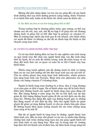 DINH DÛÚÄNG VAÂ AN TOAÂN THÛÅC PHÊÍM                                         186


    Khöng thïí phuã nhêån àûúåc vai troâ cuãa ùn uöëng àöëi vúái caác bïånh
dinh dûúäng nhû suy dinh dûúäng protein nùng lûúång, thiïëu Vitamin
A vaâ bïånh khö mùæt, bûúáu cöí do thiïëu iöët, thiïëu maáu do thiïëu sùæt... .

     6. Ùn àiïìu trõ coân coá vai troâ trong phuåc höìi coá thïí

     Trong trûúâng húåp bõ thûúng phêìn mïìm, gaäy xûúng, cú thïí suy
nhûúåc sau söët reát, sau. möí, chïë àöå ùn húåp lñ sïî giuáp cho vïët thûúng
choáng laânh vaâ phuåc höìi cú thïí (àùåc biïåt laâ protein vaâ vitamin C).
Möåt söë trûúâng húåp, bïånh cêëp tñnh qua ài rêët nhanh, nïëu bïånh nhên
coi mònh àaä khoãe vaâ khöng coá chïë àöå ùn thñch húåp thò bïånh coá thïí
chuyïín sang maån tñnh.


III .CÚ SÚÃ CUÃA DINH DÛÚÄNG ÀIÏÌU TRÕ HOÅC

      Cú súã cuãa dinh dûúäng àiïìu trõ hoåe laâ viïåc nghiïn cûáu tònh traång
vaâ quaá trònh trao àöíi chêët cuãa ngûúâi bïånh dûåa vaâo àùåc tñnh tûâng
thúâi kyâ bïånh, kïí caã mûác àöå nhiïîm truâng, mûác àöå trêìm troång vö sûå
thay àöíi hònh thaái caác cú quan vaâ toaân böå cú thïí úã bïånh naây hay
bïånh khaác.

     Nhiïìu cöng trònh nghiïn cûáu àaä chûáng minh laâ chêët vaâ lûúång
thûác ùn ùn vaâo aãnh hûúãng rêët lúán àïën hoaåt tñnh cuãa caác nöåi tiïët töë.
Cho ùn nhiïìu gluxit laâm tùng hoaåt tñnh Adrenalin, nhiïìu protein
laâm tùng hoaåt tñnh cuãa Tyroxin. Hoaåt tñnh cuãa adrenalin coân phuå
thuöåc vaâo lûúång vitamin C úã thûúâng thêån.

      Ngûúâi bõ bïånh tùng toan thûúâng bõ úå chua, àau úã vuâng thûúång
võ coá caãm giaác co thùæt úã ngûåc. Àa söë bïånh nhaän naây dïî bõ kñch thñch.
Diïîn biïën àûúâng huyïët cuãa ngûúâi bõ bïånh tùng toan giao àöång rêët
lúán. Khi lûúång àûúâng úã maáu tùng !ùn thò sûå tiïët dõch cuãa daå daây
giaãm ài, khi lûúång àûúâng huyïët giaãm ài thò sûå tiïët dõch cuãa àa daây
tùng lïn. Nhûäng dao àöång àöåt ngöåt cuãa àûúâng huyïët gêy ra nhûäng
àao àöång maånh vïì tiïët dõch daå daãy. Nïëu cho ngûúâi bïånh ùn giaãm
gluxit àïí giaãm sûå taáng àûúâng huyïët vaâ cho ùn nhiïìu bûäa gêìn nhau
àïí àûúâng huyïët khoãi giaãm xuöëng nhanh thò caác triïåu chûáng tùng
toan cuäng seä bõ mêët ài.

     Àaåi àa söë ngûúâi bïånh bõ tùng toan laâ nhûäng .ngûúâi thuöåc loaåi
thêìn kinh yïëu. Khi ùn haån chïë gluxit vaâ ùn raãi ra nhiïìu bûäa khöng
nhûäng laâm mêët triïåu chûáng tùng toan maâ coân giuáp ngûúâi bïånh trúã
nïn bònh tônh vaâ cên bùçng hún. Nhû vêåy laâ trong möåt söë- trûúâng
húåp dõch thïí trúã thaânh yïëu töë àiïìu hoâa, hïå thêìn kinh trung ûúng trúã
 