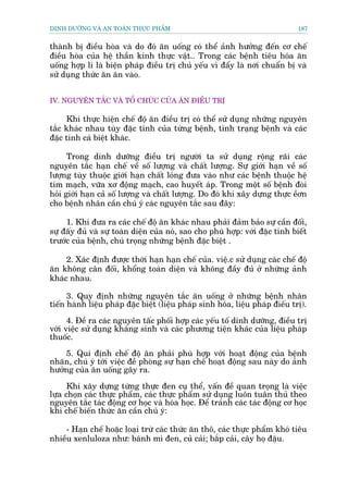 DINH DÛÚÄNG VAÂ AN TOAÂN THÛÅC PHÊÍM                                           187


thaânh bõ àiïìu hoâa vaâ do àoá ùn uöëng coá thïí aãnh hûúãng àïën cú chïë
àiïìu hoâa cuãa hïå thêìn kinh thûåc vêåt.. Trong caác bïånh tiïu hoáa ùn
uöëng húåp lñ laâ biïån phaáp àiïìu trõ chuã yïëu vò àêíy laâ núi chuêín bõ vaâ
sûã duång thûác ùn ùn vaâo.


IV. NGUYÏN TÙÆC VAÂ TÖÍ CHÛÁC CUÃA ÙN ÀIÏÌU TRÕ

     Khi thûåc hiïån chïë àöå ùn àiïìu trõ coá thïí sûã duång nhûäng nguyïn
tùæc khaác nhau tuây àùåc tñnh cuãa tûâng bïånh, tònh traång bïånh vaâ caác
àùåc tñnh caá biïåt khaác.

      Trong dinh dûúäng àiïìu trõ ngûúâi ta sûã duång röång raäi caác
nguyïn tùæc haån chïë vïì söë lûúång vaâ chêët lûúång. Sûå giúái haån vïì söë
lûúång tuây thuöåc giúái haån chêët loãng àûa vaâo nhû caác bïånh thuöåc hïå
tim maåch, vûäa xú àöång maåch, cao huyïët aáp. Trong möåt söë bïånh àoâi
hoãi giúái haån caã söë lûúång vaâ chêët lûúång. Do àoá khi xêy dûång thûåc ïìún
cho bïånh nhên cêìn chuá yá caác nguyïn tùæc sau àêy:

     1. Khi àûa ra caác chïë àöå ùn khaác nhau phaãi àaãm baão sûå cêìn àöëi,
sûå àêëy àuã vaâ sûå toaân diïån cuãa noá, sao cho phuâ húåp: vúái àùåc tñnh biïët
trûúác cuãa bïånh, chuá troång nhûäng bïånh àùåc biïåt .

     2. Xaác àõnh àûúåc thúâi haån haån chïë cuãa. viïå.c sûã duång caác chïë àöå
ùn khöng cên àöëi, khöíng toaân diïån vaâ khöng àêìy àuã úã nhûäng aãnh
khaác nhau.

      3. Quy àõnh nhûäng nguyïn tùæc ùn uöëng úã nhûäng bïånh nhên
tiïën haânh liïåu phaáp àùåc biïåt (liïåu phaáp sinh hoáa, liïåu phaáp àiïëu trõ).

      4. Àïì ra caác nguyïn têëc phöëi húåp caác yïëu töë dinh dûúäng, àiïìu trõ
vúái viïåc sûã duång khaáng sinh vaâ caác phûúng tiïån khaác cuãa liïåu phaáp
thuöëc.

    5. Qui àõnh chïë àöå ùn phaãi phuâ húåp vúái hoaåt àöång cuãa bïånh
nhaän, chuá yá túái viïåc àïì phoâng sûå haån chïë hoaåt àöång sau naây do aãnh
hûúãng cuãa ùn uöëng gêy ra.

      Khi xêy dûång tûâng thûåc àen cuå thïí, vêën àïì quan troång laâ viïåc
lûåa choån caác thûåc phêím, caác thûåc phêím sûã duång luön tuên thuã theo
nguyïn tùæc taác àöång cú hoåc vaâ hoáa hoåc. Àïí traánh caác taác àöång cú hoåc
khi chïë biïën thûác ùn cêìn chuá yá:

    - Haån chïë hoùåc loaåi trûâ caác thûác ùn thö, caác thûåc phêím khoá tiïu
nhiïìu xenluloza nhû: baánh mò àen, cuã caãi; bùæp caãi, cêy hoå àêåu.
 