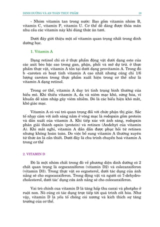 DINH DÛÚÄNG VAÂ AN TOAÂN THÛÅC PHÊÍM                                        18


    - Nhoám vitamin tan trong nûúác: Bao göìm vitamin nhoám B,
vitamin C, vitamin P, vitamin U. Cú thïí dïî daâng àûúåc thoãa maän
nhu cêìu caác vitamin naây khi duâng thûác ùn tûúi.

     Dûúái àêy giúái thiïåu möåt söë vitamin quan troång nhêët trong dinh
dûúäng hoåc.

     1. Vitamin A

     Daång retinol chó coá úã thûåc phêím àöång vêåt dûúái daång este cuãa
caác axit beáo bêåc cao trong gan, phêån, phöíi vaâ múä dûå trûâ. úã thûåc
phêím thûåc vêåt, vitamin A töìn taåi dûúái daång provitamin A. Trong àoá
b -caroten coá hoaåt tñnh vitamin A cao nhêët nhûng cuäng chó 1/6
lûúång caroten trong thûåc phêím xuêët hiïån trong cú thïí nhû laâ
vitamin A daång retinol.

     Trong cú thïí, vitamin A duy tri tònh traång bònh thûúâng cuãa
biïíu mö. Khi thiïëu vitamin A, da vaâ niïm maåc khö, sûâng hoáa, vi
khuêín dïî xêm nhêåp gêy viïm nhiïîm. Àoá laâ caác biïíu hiïån khö mùæt,
khö giaác maåc.

      Vitamin A coá vai troâ quan troång àöëi vúái chûác phêån thõ giaác. Sùæc
töë nhaåy caãm vúái aánh saáng nùçm úã voäng maåc laâ rodopxin göìm protein
vaâ dêîn xuêët cuãa vitamin A. Khi tiïëp xuác vúái aánh saáng, rodopxin
phên giaãi thaânh opxin (protein) vaâ retinen (Andehyt cuãa vitamin
A). Khi mùæt nghó, vitamin A dêìn dêìn àûúåc phuåc höìi tûâ retinen
nhûng khöng hoaân toaân. Do viïåc böí sung vitamin A thûúâng xuyïn
tûâ thûác ùn laâ cêìn thiïët. Dûúái àêy laâ chu trònh chuyïín hoaá vitamin A
trong cú thïí


2. VITAMIN D

     Àoá laâ möåt nhoám chêët trong àoá vïì phûúng diïån dinh dûúäng coá 2
chêët quan troång laâ ecgocanxiferon (vitamin D2) vaâ colecanxiferon
(vitamin D3). Trong thûåc vêåt eo ecgosterol, dûúái taác duång cuãa aánh
nùæng seä cho ecgocanxiferon. Trong àöång vêåt vaâ ngûúâi coá 7-dehydro-
cholesterol, dûúái taác' duång cûãa aánh nùæng seä cho coleeanxiferon.

     Vai troâ chñnh cua vitamin D laâ tùng hêëp thu canxi vaâ photpho úã
ruöåt non. Noá cuäng coá taác duång trûåc tiïëp túái quaá trònh cöët hoáa. Nhû
vêåy, vitamin D laâ yïëu töë chöëng coâi xûúng vaâ kñch thñch sûå tùng
trûúãng cuãa cú thïí.
 