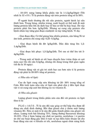 DINH DÛÚÄNG VAÂ AN TOAÂN THÛÅC PHÊÍM                                          189


     - 10-15% nùng lûúång khêíu phêìn tûác laâ 1-1,5g/kg/24giúâ (Töët
nhêët laâ 12 +1%). Tó lïå protein àöång vêåt trïn protein töíng söë laâ 50%.

      ÚÃ ngûúâi bònh thûúâng àaä rêët cêìn protein, ngûúâi bïånh laåi cêìn
thiïët hún. Trong boãng, nhiïîm truâng, xuêët huyïët cú thïí mêët ài möåt
lûúång protein khaá lúán do dõch hay tïë baâo cú thïí bõ huãy hoaåi. Do vêåy
protein phaãi lúán hún 1g/kg/24h. Nhûng sûå cung cêëp protein cho
bïånh nhên tuây tûâng giai àoaån cuãabïånh vaâ tuây tûâng bïånh. Vñ duå:

    - Giai àoaån àêìu: Cú thïí giaáng hoáa nhiïìu protein, cên bùçng Ni tú
êm tñnh, protein chó cung cêëp: 0,25- 0,5g/kg.

    - Giai àoaån bïånh àaä àúä: lg/kg/24h. Dêìn dêìn tùng lïn 1,2-
1,4g/kg/24h.

    - Giai àoaån höìi phuåc: 1,5-2g/kg/24h. Treã em coá thïí lïn túái 3-
4g/kg/24h.

      - Trong möåt söë bïånh coá röëi loaån chuyïín hoáa (viïm thêån coá urï
maáu cao) thò chó cêìn 0,3g/kg, nhûng chó duâng trong thúâi gian ngùæn
(töëi àa laâ 10 ngaây).

     Protein àöång vêåt coá giaá trò sinh hoåc cao hún nïn tó lïå protein
àöång vêåt phaãi laâ 30-50% töíng söë protein.

     c) Nhu cêìu vïì lipit:

     Cao do lipit cung cêëp nïn khoaãng tûâ 20- 30% trong töíng söë
Calo. Khi tñnh toaán nhu cêìu vïì lipit cêìn phaãi chuá yá àïën lipit thûåc
vêåt vò noá cung cêëp axit beáo khöng no vaâ vitamin E.

     d) Nhu cêìu gluxit:

    Lûúång gluxit trong khêíu phêìn nïn cên àöëi vúái protein vaâ lipit
theo tó lïå:

     P:L:G = 1:0,7:5 . Tó lïå cên àöëi naây giuáp cú thïí hêëp thu àûúåc dïî
daâng caác chêët dinh dûúäng. Khi àûa gluxit chuá yá thïm möåt lûúång
vitamin B1. Nïn coá möåt tó lïå cên àöëi giûäa thaânh phêìn cuãa gluxit vúái
nhau. Lûúång tinh böåt khoaãng 75%, lûúång àûúâng Saccaroza khoaãng
10-15%. Chuá yá haâm lûúång caác chêët xú (pectin, xenluloza ) vò pectin
ûác chïë caác hoaåt àöång gêy thöëi úã ruöåt vaâ taåo àiïìu kiïån thuêån lúåi cho
hoaåt àöång cuãa caác vi khuêín coá ñch, xenluloza ngoaâi chûác nùng kñch
 