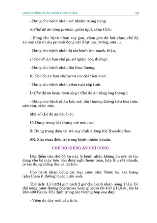 DINH DÛÚÄNG VAÂ AN TOAÂN THÛÅC PHÊÍM                                       192


     - Duâng cho bïånh nhên söët nhiïîm truâng nùång.

     e) Chïë àöå ùn tùng protein, giaãm lipit, tùng Calo:

    - Duâng cho bïånh nhên suy gan, viïm gan àaä höìi phuåc, chïë àöå
ùn naây cêìn nhiïìu protein àöång vêåt (thõt naåc, trûáng, sûäa...).

     - Duâng cho bïånh nhên bõ caác bïånh tim maåch, thêån.

     i) Chïë àöå ùn haån chïë gluxit (giaãm böåt, àûúâng):

     - Duâng cho bïånh nhên àaái thaáo àûúâng.

     k) Chïë àöå ùn haån chïë xú vaâ caác chêët lïn men:

     - Duâng cho bïånh nhên viïm ruöåt cêëp tñnh.

     I) Chïë àöå ùn hoaân toaân loãng ( Chïë àöå ùn bùçng öëng thöng ):

     - Duâng cho bïånh nhên hön mï, töín thûúng àûúâng tiïu hoáa trïn,
uöën vaán, viïm naäo.

     Möåt söë chïë àöå ùn àùåc biïåt:

     U: Duâng trong höåi chûáng urï maáu cao

     S: Duâng trong àiïìu trõ treã suy dinh dûúäng thïí Kwashiorkor.

     SK: Sûäa chua àiïìu trõ trong bïånh nhiïîm khuêín.

                     CHÏË ÀÖÅ KIÏNG ÙN CHÓ UÖNG

      Àùåc àiïím cuãa chïë àöå ùn naây laâ bïånh nhên khöng ùn nïn coá taác
duång cho böå maáy tiïu hoáa àûúåc nghó hoaân toaân, hêëp thu rêët nhanh,
coá taác duång chöëng àöåc vaâ lúåi tiïíu

    Cho bïånh nhên uöëng caác loaåi nûúác nhû: Nûúác loåc, traâ loaäng
(pha thïm ñt àûúâng) hoùåc nûúác suöëi.

     Thïí tñch: 1,5 lñt/24 giúâ, caách 2 giúâ cho bïånh nhên uöëng 1 lêìn. Coá
thïí uöëng nûúác àûúâng Saccaroza hoùåc glucoza 60-100 g II,51ñt, tûác laâ
240-400 Kcalo. Chó àõnh trong caác trûúâng húåp sau àêy:

     - Viïm daå daây ruöåt cêëp tñnh.
 