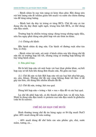 DINH DÛÚÄNG VAÂ AN TOAÂN THÛÅC PHÊÍM                                            194


      - Bïånh nhên bõ suy tim nùång coá keâm theo phuâ: Khi duâng nïn
ruát búát lûúång sûäa ài (nhùçm giaãm búát muöëi) vaâ nûúác cho thïm àûúâng
vaâo àïí tùng nùng lûúång.

     - Bïånh loeát daå daây taá traâng coá tùng HCL: Chïë àöå naây coá taác
duång cho daå daây àûúåc nghó ngúi, trung hoâa búát HCL, coá thïí duâng
sûäa àêåu naânh.

     Trûúâng húåp bõ nhiïîm truâng nùång: duâng trong nhûäng ngaây àêìu,
nïëu lêu ngaây phaãi duâng sûäa phöëi húåp vúái caác thûác ùn khaác.

     1 4. Chöëng chó àõnh:

     Khi bïånh nhên dõ ûáng sûäa. Caác bïånh vïì àûúâng ruöåt nhû taáo
boán, óa chaãy.
      - Bïånh viïm tuái mêåt, soãi mêåt: úã bïånh nhên naây khi duâng chïë àöå
sûäa thò coá trûúâng húåp rêët töët, nhûng cuäng coá trûúâng húåp khöng töët
tuây tûâng bïånh nhên.

     2. Sûäa phöëi húåp:

     Àoá laâ kïët húåp sûäa vúái möåt hoùåc vaâi loaåi thûåc phêím khaác, sûå kïët
húåp naây seä töët hún khi duâng àún thuêìn sûäa. Noá göìm caác loaåi:

    2.1. Chïë àöå sûäa vaâ böåt: Kïët húåp sûäa vúái caác loaåi böåt nhû böåt gaåo,
mò, sùæn, khoai. Nhûng chïë àöå naây cuäng khöng àûúåc töët lùæm vò dïî
gêy taáo boán, chó duâng khi nhiïîm khuêín àaä àúä.

     2.2. Chïë àöå sûäa, trûáng, böåt rau quaã.

     Duâng kïët húåp sûäa + trûáng + böåt + rau + àêåu àöî vaâ caác loaåi quaã.

     Laâ chïë àöå phöëi húåp têët, coá àuã thaânh phêìn hún vaâ dïî tiïu hún.
Nhêët laâ duâng sûäa àêåu naânh vò protein cua sûäa àêåu naânh laâ globulin
(sûäa boâ laâ casein).


                      CHÏË ÀÖÅ ÙN HAÅN CHÏË MUÖËI

    Bònh thûúâng trong chïë àöå ùn haâng ngaây coá l0-15g muöëi NaCl
göìm: 40% muöëi duâng àïí nêëu nûúáng.

    - 40% muöëi duâng àïí chïë biïën caác saãn phêím: gioâ, chaã, nûúác
mùæm, tûúng, caâ...
 