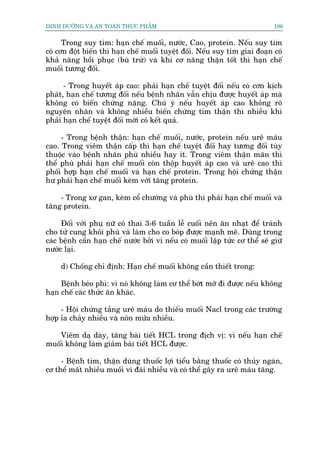 DINH DÛÚÄNG VAÂ AN TOAÂN THÛÅC PHÊÍM                                          196


      Trong suy tim: haån chïë muöëi, nûúác, Cao, protein. Nïëu suy tim
coá cún àöåt biïën thò haån chïë muöëi tuyïåt àöëi. Nïëu suy tim giai àoaån coá
khaã nùng höìi phuåc (buâ trûâ) vaâ khi cú nùng thêån töët thò haån chïë
muöëi tûúng àöëi.

      - Trong huyïët aáp cao: phaãi haån chïë tuyïåt àöëi nïëu coá cún kõch
phaát, haån chïë tûúng àöëi nïëu bïånh nhên vêîn chõu àûúåc huyïët aáp maâ
khöng coá biïën chûáng nùång. Chuá yá nïëu huyïët aáp cao khöng roä
nguyïn nhên vaâ khöng nhiïìu biïën chûáng tim thêån thò nhiïìu khi
phaãi haån chïë tuyïåt àöëi múái coá kïët quaã.

     - Trong bïånh thêån: haån chïë muöëi, nûúác, protein nïëu urï maáu
cao. Trong viïm thêån cêëp thò haån chïë tuyïåt àöëi hay tûúng àöëi tuây
thuöåc vaâo bïånh nhên phuâ nhiïìu hay ñt. Trong viïm thêån maän thò
thïí phuâ phaãi haån chïë muöëi coân thöåp huyïët aáp cao vaâ urï cao thò
phöëi húåp haån chïë muöëi vaâ haån chïë protein. Trong höåi chûáng thêån
hû phaãi haån chïë muöëi keâm vúái tùng protein.

    - Trong xú gan, keâm cöí chûúáng vaâ phuâ thò phaãi haån chïë muöëi vaâ
tùng protein.

     Àöëi vúái phuå nûä coá thai 3-6 tuêìn lïî cuöëi nïn ùn nhaåt àïí traánh
cho tûã cung khoãi phuâ vaâ laâm cho co boáp àûúåc maånh meä. Duâng trong
caác bïånh cêìn haån chïë nûúác búãi vò nïëu coá muöëi lêåp tûác cú thïí seä giûä
nûúác laåi.

     d) Chöëng chó àõnh: Haån chïë muöëi khöng cêìn thiïët trong:

     Bïånh beáo phò: vò noá khöng laâm cú thïí búát múä ài àûúåc nïëu khöng
haån chïë caác thûác ùn khaác.

     - Höåi chûáng têìng urï maáu do thiïëu muöëi Nacl trong caác trûúâng
húåp óa chaãy nhiïìu vaâ nön mûãa nhiïìu.

    Viïm daå daây, tùng baâi tiïët HCL trong àõch võ: vò nïëu haån chïë
muöëi khöng laâm giaãm baâi tiïët HCL àûúåc.

     - Bïånh tim, thêån duâng thuöëc lúåi tiïíu bùçng thuöëc coá thuãy ngaán,
cú thïí mêët nhiïìu muöëi vò àaái nhiïìu vaâ coá thïí gêy ra urï maáu tùng.
 