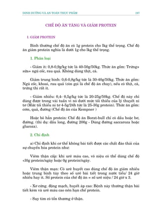 DINH DÛÚÄNG VAÂ AN TOAÂN THÛÅC PHÊÍM                                          197



               CHÏË ÀÖÅ ÙN TÙNG VAÂ GIAÃM PROTEIN


   I. GIAÃM PROTEIN

    Bònh thûúâng chïë àöå ùn coá 1g protein cho lkg thïí troång. Chïë àöå
ùn giaãm protein nghôa laâ dûúái 1g cho lkg thïí troång.

     1. Phên loaåi

     - Giaãm ñt: 0,8-0,9g/kg tûác laâ 40-50g/50kg. Thûác ùn göìm: Trûáng+
sûäa+ nguä cöëc, rau quaã. Khöng duâng thõt, caá.

     Giaãm trung bònh: 0,6-0,8g/kg tûác laâ 30-40g/50kg. Thûác ùn göìm:
Nguä cöëc, khoai, rau quaã (coân goåi laâ chïë àöå aán chay), nïëu coá thõt, caá,
trûáng thò rêët ñt.

     - Giaãm nhiïìu: 0,4- 0,5g/kg tûác laâ 20-25g/50kg. Chïë àöå naây chó
duâng àûúåc trong vaâi tuêìn vò noá dûúái mûác töëi thiïíu cuãa lyá thuyïët ni
tú (Mûác töëi thiïíu ni tú 4-5g/24h tûác laâ 25-30g protein). Thûác ùn göìm:
cúm, quaã, àûúâng (Chïë àöå ùn cuãa Kempner )

     Hoùåc boã hùèn protein: Chïë àöå ùn Borat-bull chó coá dêìu hoùåc bú,
àûúâng. (thñ duå: dêìu long, àûúâng 200g - Duâng àûúâng saccaroza hoùåc
glucoza).

     2. Chó àõnh

     a) Chó àõnh khi cú thïí khöng baâi tiïët àûúåc caác chêët àaâo thaãi cuãa
sûå chuyïín hoáa protein nhû:

    Viïm thêån cêëp: khi urï maáu cao, vö niïåu coá thïí duâng chïë àöå
<l0g protein/ngaây hoùåc 0g protein/ngaây.

     Viïm thêån maån: Coá urï huyïët cao duâng chïë àöå ùn giaãm nhiïìu
hoùåc trung bònh tuây theo söë urï baâi tiïët trong nûúác tiïíu/ 24 giúâ
nhiïìu hay ñt. Söë protein cuãa chïë àöå ùn = söë urï niïåu / 24 giúâ x 3.

      - Xú cûáng. àöång maåch, huyïët aáp cao: Bïånh naây thûúâng thêån baâi
tiïët keám vaâ urï maáu cao nïn haån chïë protein.

     - Suy tim coá töín thûúng úã thêån.
 