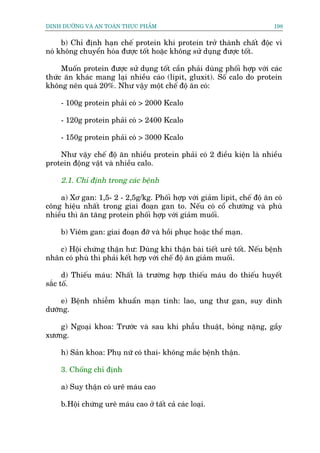 DINH DÛÚÄNG VAÂ AN TOAÂN THÛÅC PHÊÍM                                      198


     b) Chó àõnh haån chïë protein khi protein trúã thaânh chêët àöåc vò
noá khöng chuyïín hoáa àûúåc töët hoùåc khöng sûã duång àûúåc töët.

     Muöën protein àûúåc sûã duång töët cêìn phaãi duâng phöëi húåp vúái caác
thûác ùn khaác mang laåi nhiïìu caáo (lipit, gluxit). Söë calo do protein
khöng nïn quaá 20%. Nhû vêåy möåt chïë àöå ùn coá:

    - 100g protein phaãi coá > 2000 Kcalo

    - 120g protein phaãi coá > 2400 Kcalo

    - 150g protein phaãi coá > 3000 Kcalo

    Nhû vêåy chïë àöå ùn nhiïìu protein phaãi coá 2 àiïìu kiïån laâ nhiïìu
protein àöång vêåt vaâ nhiïìu calo.

    2.1. Chó àõnh trong caác bïånh

    a) Xú gan: 1,5- 2 - 2,5g/kg. Phöëi húåp vúái giaãm lipit, chïë àöå ùn coá
cöng hiïåu nhêët trong giai àoaån gan to. Nïëu coá cöí chûúáng vaâ phuâ
nhiïìu thò ùn tùng protein phöëi húåp vúái giaãm muöëi.

    b) Viïm gan: giai àoaån àúä vaâ höìi phuåc hoùåc thïí maån.

   c) Höåi chûáng thêån hû: Duâng khi thêån baâi tiïët urï töët. Nïëu bïånh
nhên coá phuâ thò phaãi kïët húåp vúái chïë àöå ùn giaãm muöëi.

      d) Thiïëu maáu: Nhêët laâ trûúâng húåp thiïëu maáu do thiïëu huyïët
sùæc töë.

     e) Bïånh nhiïîm khuêín maån tñnh: lao, ung thû gan, suy dinh
dûúäng.

    g) Ngoaåi khoa: Trûúác vaâ sau khi phêîu thuêåt, boãng nùång, gêìy
xûúng.

    h) Saãn khoa: Phuå nûä coá thai- khöng mùæc bïånh thêån.

    3. Chöëng chó àõnh

    a) Suy thêån coá urï maáu cao

    b.Höåi chûáng urï maáu cao úã têët caã caác loaåi.
 