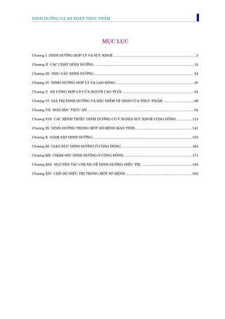 DINH DÛÚÄNG VAÂ AN TOAÂN THÛÅC PHÊÍM                                                                                                          1




                                                            MUÅC LUÅC

Chûúng I DINH DÛÚÄNG HÚÅP LYÁ VAÂ SÛÁC KHOEÃ ...................................................................................... 2

Chûúng II CAÁC CHÊËT DINH DÛÚÄNG ........................................................................................................ 12

Chûúng III NHU CÊÌU DINH DÛÚÄNG ........................................................................................................ 24

Chûúng IV DINH DÛÚÄNG HÚÅP LYÁ VAÂ LAO ÀÖÅNG ................................................................................. 45

Chûúng V ÙN UÖËNG HÚÅP LYÁ CUÃA NGÛÚÂI CAO TUÖÍI ........................................................................... 54

Chûúng VI GIAÁ TRÕ DINH DÛÚÄNG VAÂ ÀÙÅC ÀIÏÍM VÏÅ SINH CUÃA THÛÅC PHÊÍM ................................ 66

Chûúng VII NGÖÅ ÀÖÅC THÛÁC ÙN ............................................................................................................... 84

Chûúng VIII CAÁC BÏÅNH THIÏËU DINH DÛÚÄNG COÁ YÁ NGHÔA SÛÁC KHOEÃ CÖÅNG ÀÖÌNG .................114

Chûúng IX DINH DÛÚÄNG TRONG MÖÅT SÖË BÏÅNH MAÅN TÑNH ............................................................141

Chûúng X GIAÁM SAÁT DINH DÛÚÄNG.........................................................................................................153

Chûúng XI GIAÁO DUÅC DINH DÛÚÄNG ÚÃ CÖÅNG ÀÖÌNG...........................................................................164

Chûúng XII CHÙM SOÁC DINH DÛÚÄNG ÚÃ CÖÅNG ÀÖÌNG ........................................................................171

Chûúng XIII NGUYÏN TÙÆC CHUNG VÏÌ DINH DÛÚÄNG ÀIÏÌU TRÕ ......................................................182

Chûúng XIV CHÏË ÀÖÅ ÀIÏÌU TRÕ TRONG MÖÅT SÖË BÏÅNH ......................................................................202
 