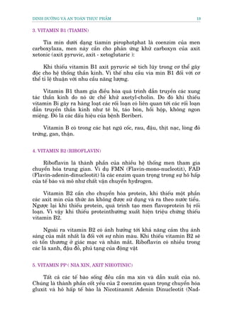 DINH DÛÚÄNG VAÂ AN TOAÂN THÛÅC PHÊÍM                                          19


3. VITAMIN B1 (TIAMIN)

    Tia min dûúái daång tiamin pirophotphat laâ coenzim cuãa men
carboxylaza, men naây cêìn cho phaãn ûáng khûã carboxyn cuãa axit
xetonic (axit pyruvic, axit - xetoglutaric ):

      Khi thiïëu vitamin B1 axit pyruvic seä tñch luäy trong cú thïí gêy
àöåc cho hïå thöëng thêìn kinh. Vò thïë nhu cêìu via min B1 àöëi vúái cú
thïí tó lïå thuêån vúái nhu cêìu nùng lûúång.

     Vitamin B1 tham gia àiïìu hoâa quaá trònh dêîn truyïìn caác xung
taác thêìn kinh do noá ûác chïë khûã axetyl-cholin. Do àoá khi thiïëu
vitamin Bi gêy ra haâng loaåt caác röëi loaån coá liïn quan túái caác röëi loaån
dêîn truyïìn thêìn kinh nhû tï bò, taáo boán, höìi höåp, khöng ngon
miïång. Àoá laâ caác dêëu hiïåu cuãa bïånh Beriberi.

     Vitamin B coá trong caác haåt nguä cöëc, rau, àêåu, thõt naåc, loâng àoã
trûáng, gan, thêån.


4. VITAMIN B2 (RIBOFLAVIN)

     Riboflavin laâ thaânh phêìn cuãa nhiïìu hïå thöëng men tham gia
chuyïín hoáa trung gian. Vñ duå FMN (Flavin-mono-nucleotit), FAD
(Flavin-adenin-dinucleotit) laâ caác enzim quan troång trong sûå hö hêëp
cuãa tïë baâo vaâ mö nhû chêët vêån chuyïín hydrogen.

     Vitamin B2 cêìn cho chuyïín hoáa protein, khi thiïëu möåt phêìn
caác axit min cuãa thûác ùn khöng àûúåc sûá duång vaâ ra theo nûúác tiïíu.
Ngûúåc laåi khi thiïëu protein, quaá trònh taåo men flavoprotein bõ röëi
loaån. Vò vêåy khi thiïëu proteinthûúâng xuêët hiïån triïåu chûáng thiïëu
vitamin B2.

      Ngoaâi ra vitamin B2 coá aãnh hûúãng túái khaã nùng caãm thuå aánh
saáng cuãa mùæt nhêët laâ àöëi vúái sûå nhòn maâu. Khi thiïëu vitamin B2 seä
coá töín thûúng úã giaác maåc vaâ nhên mùæt. Riboflavin coá nhiïìu trong
caác laá xanh, àêåu àöî, phuã taång cuãa àöång vêåt


5. VITAMIN PP ( NIA XIN, AXIT NIEOTINIC)

    Têët caã caác tïë baâo söëng àïìu cêìn ma xin vaâ dêîn xuêët cuãa noá.
Chuáng laâ thaânh phêìn cöët yïëu cuãa 2 coenzim quan troång chuyïín hoáa
gluxit vaâ hö hêëp tïë baâo laâ Nicotinamit Adenin Dinucleotit (Nad-
 