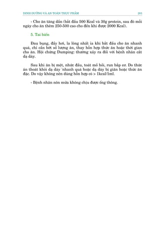 DINH DÛÚÄNG VAÂ AN TOAÂN THÛÅC PHÊÍM                                     201


     - Cho ùn tùng dêìn (bùæt àêìu 500 Kcal vaâ 30g protein, sau àoá möîi
ngaây cho ùn thïm 250-500 cao cho àïën khi àûúåc 2000 Kcal).

    5. Tai biïën

     Àau buång, àêìy húi, la loãng nhêët óa khi bùæt àêìu cho ùn nhanh
quaá, chó cêìn búát söë lûúång ùn, thay höîn húåp thûác ùn hoùåc thúâi gian
cho ùn. Höåi chûáng Dumping: thûúâng xaãy ra àöëi vúái bïånh nhên cùæt
daå daây.

      Sau khi ùn bõ mïåt, nhûác àêìu, toaát möì höìi, run bùæp cú. Do thûác
aán thoaát khoãi daå daây 'nhanh quaá hoùåc daå daây bõ giaän hoùåc thûác ùn
àùåc. Do vêåy khöng nïn duâng höîn húåp coá > 1kcal/1ml.

    - Bïånh nhên nön mûãa khöng chõu àûúåc öëng thöng.
 