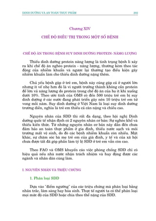 DINH DÛÚÄNG VAÂ AN TOAÂN THÛÅC PHÊÍM                                        202




                                Chûúng XIV

             CHÏË ÀÖÅ ÀIÏÌU TRÕ TRONG MÖÅT SÖË BÏÅNH



CHÏË ÀÖÅ ÙN TRONG BÏÅNH SUY DINH DÛÚÄNG PROTEIN- NÙMG LÛÚÅNG

     Thiïëu dinh dûúäng protein nùng lûúång laâ tònh traång bïånh lñ xaãy
ra khi chïë àöå ùn ngheâo protein - nùng lûúång, thûúâng keâm theo taác
àöång cuãa nhiïîm khuêín vaâ ngûúåc laåi thûúâng taåo àiïìu kiïån gêy
nhiïîm khuêín laâm cho thiïëu dinh dûúäng nùång thïm.

      Chuã yïëu bïånh gùåp úã treã em, bïånh naây cuäng gùåp caã úã ngûúâi lúán
nhûng ñt vïë nheå hún àoá laâ vò ngûúâi trûúãng thaânh khöng cêìn protein
àïí lúán vaã nùng lûúång do protein trong chïë àöå ùn cuãa hoå ñt khi xuöëng
dûúái 10%. Theo ûúác tñnh cuãa OMS coá àïën 500 triïåu treã em bõ suy
dinh dûúäng úã caác nûúác àang phaát triïín gêy nïn 10 triïåu treã em tûã
vong möîi nùm. Suy dinh dûúäng úã Viïåt Nam laâ loaåi suy dinh dûúäng
trûúâng diïîn, nghôa laâ treã em thiïëu caã cên nùång vaâ chiïìu cao.

     Nguyïn nhên cuãa SDD thò rêët àa daång, theo höåi nghõ Dinh
dûúäng quöëc tïë nhêån àõnh coá 2 nguyïn nhên cú baãn: Sûå ngheâo khöí vaâ
thiïëu kiïën thûác. Tûâ nhûäng nguyïn nhên cú baãn nêy dêîn àïën chûa
àaãm baão an toaân thûåc phêím úã gia àònh, thiïëu nûúác saåch vaâ möi
trûúâng mêët vïå sinh, do àoá caác bïånh nhiïîm khuêín coân nhiïìu. Mùåt
khaác, sûå chùm soác baâ meå treã em cuãa giaâ àònh, y tïë vaâ cuãa xaä höåi
chûa àûúåc têët àaä goáp phêìn laâm tyã lïå SDD úã treã em vêîn coân cao.

     Theo FAO vaâ OMS khuyïën caáo viïåc phoâng chöëng SDD chó coá
hiïåu quaã nïëu nhaâ nûúác nhêån traách nhiïåm vaâ huy àöång àûúåc caác
ngaânh vaâ nhên dên cuâng laâm.


I. NGUYÏN NHÊN VAÂ TRIÏÅU CHÛÁNG

     1. Phên loaåi SDD

     Dûåa vaâo "àiïím ngûúäng" cuãa caác triïåu chûáng maâ phên loaåi bùçng
nhên trùæc, lêm saâng hay hoáa sinh. Thûåc tïë ngûúâi ta coá thïí phên loaåi
moåi mûác àöå cuãa SDD hoùåc chia theo thïí nùång cuãa SDD.
 