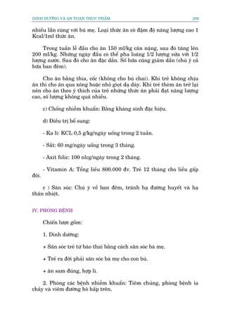 DINH DÛÚÄNG VAÂ AN TOAÂN THÛÅC PHÊÍM                                       206


nhiïìu lêìn cuâng vúái buá meå. Loaåi thûác ùn coá àêåm àöå nùng lûúång cao 1
Kcal/1ml thûác ùn.

     Trong tuêìn lïî àêìu cho ùn 150 ml/kg cên nùång, sau àoá tùng lïn
200 ml/kg. Nhûäng ngaây àêìu coá thïí pha loaäng 1/2 lûúång sûãa vúái 1/2
lûúång nûúác. Sau àoá cho ùn àùåc dêìn. Söë bûäa cuäng giaãm dêìn (chuá yá caã
bûäa ban àïm).

     Cho ùn bùçng thòa, cöëc (khöng cho buá chai). Khi treã khöng chõu
ùn thò cho ùn qua xöng hoùåc nhoã gioåt daå daây. Khi treã theâm ùn trúã laåi
nïn cho ùn theo yá thñch cuãa treã nhûäng thûác ùn phaãi àaåt nùng lûúång
cao, söë lûúång khöng quaá nhiïìu.

       c) Chöëng nhiïîm khuêín: Bùçng khaáng sinh àùåc hiïåu.

       d) Àiïìu trõ böí sung:

       - Ka li: KCL 0,5 g/kg/ngaây uöëng trong 2 tuêìn.

       - Sùæt: 60 mg/ngaây uöëng trong 3 thaáng.

       - Axit folic: 100 nlcg/ngaây trong 2 thaáng.

       - Vitamin A: Töíng liïìu 800.000 àv. Treã 12 thaáng cho liïìu gêëp
àöi.

    c ) Sùn soác: Chuá yá vïì ban àïm, traánh haå àûúâng huyïët vaâ haå
thên nhiïåt.


IV. PHOÂNG BÏÅNH

       Chiïën lûúåc göìm:

       1. Dinh dûúäng:

       + Sùn soác treã tûâ baâo thai bùçng caách sùn soác baâ meå.

       + Treã ra àúâi phaãi sùn soác baâ meå cho con buá.

       + ùn sam àuáng, húåp lñ.

     2. Phoâng caác bïånh nhiïîm khuêín: Tiïm chuãng, phoâng bïånh óa
chaãy vaâ viïm àûúâng hö hêëp trïn.
 
