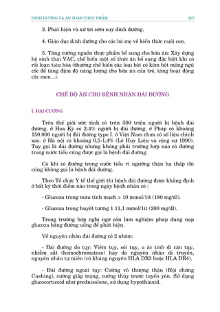 DINH DÛÚÄNG VAÂ AN TOAÂN THÛÅC PHÊÍM                                         207


     3. Phaát hiïån vaâ xûã trñ súám suy dinh dûúäng.

     4. Giaáo duåc dinh dûúäng cho caác baâ meå vïì kiïën thûác nuöi con.

      5. Tùng cûúâng nguöìn thûåc phêím böí sung cho bûäa ùn: Xêy dûång
hïå sinh thaái VAC, chïë biïën möåt söë thûác ùn böí sung àùåc biïåt khi coá
röëi loaån tiïu hoáa (thûúâng chïë biïën caác loaåi böåt coá kïm böåt möång nguä
cöëc àïí tùng àêåm àöå nùng lûúång cho bûäa ùn cuãa treã, tùng hoaåt àöång
caác men...).


            CHÏË ÀÖÅ ÙN CHO BÏÅNH NHÊN ÀAÁI ÀÛÚÂNG


I. ÀAÅI CÛÚNG

      Trïn thïë giúái ûúác tñnh coá trïn 300 triïåu ngûúâi bõ bïånh àaái
àûúâng. úã Hoa Kyâ coá 2-4% ngûúâi bõ àaái àûúâng. úã Phaáp coá khoaãng
150.000 ngûúâi bõ àaái àûúâng type I. úã Viïåt Nam chûa coá söë liïåu chñnh
xaác. úã Haâ nöåi coá khoaãng 0,5-1,4% (Lï Huy Liïåu vaâ cöång sûå 1990).
Tuy goåi laâ àaái àûúâng nhûng khöng phaãi trûúâng húåp naâo coá àûúâng
trong nûúác tiïíu cuäng àûúåc goåi laâ bïånh àaái àûúâng.

     Coá khi coá àûúâng trong nûúác tiïíu vò ngûúäng thêån haå thêëp thò
cuäng khöng goåi laâ bïånh àaái dûúâng.

      Theo Töí chûác Y tïë thïë giúái thò bïånh àaái àûúâng àûúåc khùèng àõnh
úã bêët kyâ thúâi àiïím naâo trong ngaây bïånh nhên coá :

     - Glucoza trong maáu tônh maåch > 10 mmol/1ñt (180 mg/dl).

     - Glucoza trong huyïët tûúng 1 11,1 mmol/1ñt (200 mg/dl).

    Trong trûúâng húåp nghi ngúâ cêìn laâm nghiïåm phaáp dung naåp
glucoza bùçng àûúâng uöëng àïí phaát hiïån.

     Vïì nguyïn nhên àaái àûúâng coá 2 nhoám:

    - Àaái àûúâng do tuåy: Viïm tuåy, soãi tuåy, u aác tñnh di cùn tuåy,
nhiïîm sùæt (hemochromatose) hay do nguyïn nhên di truyïìn,
nguyïn nhên tûå miïîn (coá khaáng nguyïn HLA DR3 hoùåc HLA DR4).

    - Àaái àûúâng ngoaâi tuåy: Cûúâng voã thûúång thêån (Höåi chûáng
Cushing), cûúâng giaáp traång, cûúâng thuây trûúác tuyïën yïn. Sûã duång
glucocorticoid nhû prednisolone, sûã duång hypothiaxid.
 