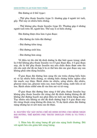DINH DÛÚÄNG VAÂ AN TOAÂN THÛÅC PHÊÍM                                          208


     Àaái àûúâng coá 2 thïí (type):

     - Thïí phuå thuöåc Insulin (type I): thûúâng gùåp úã ngûúâi treã tuöíi,
gêìy. Thïí naây coá nhiïìu biïën chûáng.

    - Thïí khöng phuå thuöåc Insulin (type II): Thûúâng gùåp úã nhûäng
ngûúâi tuöíi trïn 40, ngûúâi beáo. Thïí naây ñt coá biïën chûáng.

     Àaái àûúâng àûúåc chia laâm 4 giai àoaån:

     - Àaái àûúâng êín (tiïìn àaái àûúâng)

     - Àaái àûúâng tiïìm taâng.

     - Àaái àûúâng sinh hoáa.

     - Àaái àûúâng lêm saâng.

       Vïì àiïìu trõ thò chïë àöå dinh dûúäng laâ àùåc biïåt quan troång; nhêët
laâ úã thïí khöng phuå thuöåc Insulin vaâ úã 3 giai àoaån àêìu. úã 3 giai àoaån
naây, duâ laâ thïí phuå thuöåc Insulin maâ nïëu chêín àoaán àûúåc súám thò
chó cêìn möåt chïë àöå ùn húåp lñ laâ coá thïí keáo daâi caác giai àoaån naây maâ
khöng phaãi súám duâng Insulin.

     ÚÃ giai àoaån àaái àûúâng lêm saâng thò caác triïåu chûáng biïíu hiïån
roä vaâ laåi nhiïìu biïën chûáng, coá nhûäng biïën chûáng hiïím ngheâo nhû
tùæc maåch, suy thêån. Bïånh nhên ùn nhiïìu, uöëng nhiïìu, àaái nhiïìu,
glucose maáu cao, glucose niïåu cao, toan huyïët nùång, nûúác tiïíu coá xï
ton. Bïånh nhên coáthïí súám ài vaâo hön mï vaâ tûã vong.

     ÚÃ giai àoaån àaái àûúâng lêm saâng úã thïí phuå thuöåc Insulin hay
khöng phuå thuöåc Insulin thò riïng chïë àöå dinh dûúäng khöng àuã àïí
khöëng chïë àûúâng huyïët maâ phaãi àiïìu trõ tñch cûåc thïm bùçng thuöëc.
Tuy nhiïn nïëu khöng coá chïë àöå dinh dûúâng húåp lñ úã giai àoaån naây
thò riïng thuöëc cuäng khöng àuã chûâa trõ. Vñ duå bïånh nhên àaái àûúâng
nùång nhûng laåi coá urï maáu cao do thêån.


II. NGUYÏN TÙÆC XÊY DÛÅNG CHÏË ÀÖÅ DINH DÛÚNG CHO BÏÅNH NHÊN
ÀAÁI ÀÛÚÂNG, THÏË KHÖNG PHUÅ THUÖÅC INSULIN (TYPE II) VAÂ TYPE I
NHEÅ

      1. Àaãm baão àuã nùng lûúång àïí giûä eên nùång bònh thûúâng. Àöëi
vúái ngûúâi beáo cêìn giaãm búát nùng lûúång.
 
