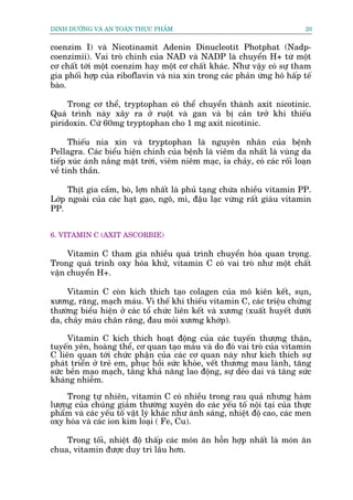 DINH DÛÚÄNG VAÂ AN TOAÂN THÛÅC PHÊÍM                                         20


coenzim I) vaâ Nicotinamit Adenin Dinucleotit Photphat (Nadp-
coenzimii). Vai troâ chñnh cuãa NAD vaâ NADP laâ chuyïín H+ tûâ möåt
cú chêët túái möåt coenzim hay möåt cú chêët khaác. Nhû vêåy coá sûå tham
gia phöëi húåp cuãa riboflavin vaâ nia xin trong caác phaãn ûáng hö hêëp tïë
baâo.

     Trong cú thïí, tryptophan coá thïí chuyïín thaânh axit nicotinic.
Quaá trònh naây xêy ra úã ruöåt vaâ gan vaâ bõ caãn trúã khi thiïëu
piridoxin. Cûá 60mg tryptophan cho 1 mg axit nicotinic.

      Thiïëu nia xin vaâ tryptophan laâ nguyïn nhên cuãa bïånh
Pellagra. Caác biïíu hiïån chñnh cuãa bïånh laâ viïm da nhêët laâ vuâng da
tiïëp xuác aánh nùæng mùåt trúâi, viïm niïm maåc, óa chaãy, coá caác röëi loaån
vïì tinh thêìn.

     Thõt gia cêìm, boâ, lúån nhêët laâ phuã taång chûáa nhiïìu vitamin PP.
Lúáp ngoaâi cuãa caác haåt gaåo, ngö, mò, àêåu laåc vûâng rêët giaâu vitamin
PP.


6. VITAMIN C (AXIT ASCORBIE)

     Vitamin C tham gia nhiïìu quaá trònh chuyïín hoáa quan troång.
Trong quaá trònh oxy hoáa khûã, vitamin C coá vai troâ nhû möåt chêët
vêån chuyïín H+.

     Vitamin C coân kñch thñch taåo colagen cuãa mö kiïn kïët, suån,
xûúng, rùng, maåch maáu. Vò thïë khi thiïëu vitamin C, caác triïåu chûáng
thûúâng biïíu hiïån úã caác töí chûác liïn kïët vaâ xûúng (xuêët huyïët dûúái
da, chaãy maáu chên rùng, àau moãi xûúng khúáp).

     Vitamin C kñch thñch hoaåt àöång cuãa caác tuyïën thûúång thêån,
tuyïën yïn, hoaâng thïí, cú quan taåo maáu vaâ do àoá vai troâ cuãa vitamin
C liïn quan túái chûác phêån cuãa caác cú quan naây nhû kñch thñch sûå
phaát triïín úã treã em, phuåc höìi sûác khoãe, vïët thûúng mau laânh, tùng
sûác bïìn mao maåch, tùng khaã nùng lao àöång, sûå deão dai vaâ tùng sûác
khaáng nhiïîm.

     Trong tûå nhiïn, vitamin C coá nhiïìu trong rau quaã nhûng haâm
lûúång cuãa chuáng giaãm thûúâng xuyïn do caác yïëu töë nöåi taåi cuãa thûåc
phêím vaâ caác yïëu töë vêåt lyá khaác nhû aánh saáng, nhiïåt àöå cao, caác men
oxy hoáa vaâ caác ion kim loaåi ( Fe, Cu).

    Trong töëi, nhiïåt àöå thêëp caác moán ùn höîn húåp nhêët laâ moán ùn
chua, vitamin àûúåc duy trò lêu hún.
 