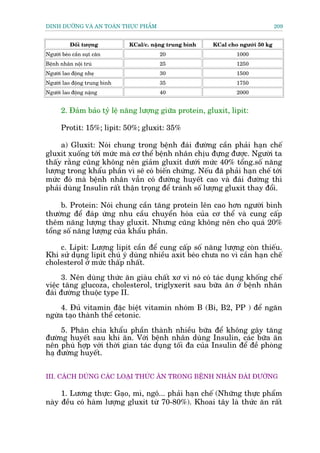 DINH DÛÚÄNG VAÂ AN TOAÂN THÛÅC PHÊÍM                                             209


           Àöëi tûúång        KCal/c. nùång trung bònh   KCal cho ngûúâi 50 kg
Ngûúâi beáo cêìn suåt cên               20                       1000
Bïånh nhên nöåi truá                    25                       1250
Ngûúâi lao àöång nheå                   30                       1500
Ngûúâi lao àöång trung bònh             35                       1750
Ngûúâi lao àöång nùång                  40                       2000


      2. Àaãm baão tyã lïå nùng lûúång giûäa protein, gluxit, lipit:

      Protit: 15%; lipit: 50%; gluxit: 35%

     a) Gluxit: Noái chung trong bïånh àaái àûúâng cêìn phaãi haån chïë
gluxit xuöëng túái mûác maâ cú thïí bïånh nhên chõu àûång àûúåc. Ngûúâi ta
thêëy rùçng cuäng khöng nïn giaãm gluxit dûúái mûác 40% töíng.söë nùng
lûúång trong khêíu phêìn vò seä coá biïën chûáng. Nïëu àaä phaãi haån chïë túái
mûác àoá maâ bïånh nhên vêîn coá àûúâng huyïët cao vaâ àaái àûúâng thò
phaãi duâng Insulin rêët thêån troång àïí traánh söë lûúång gluxit thay àöíi.

     b. Protein: Noái chung cêìn tùng protein lïn cao hún ngûúâi bònh
thûúâng àïí àaáp ûáng nhu cêìu chuyïín hoáa cuãa cú thïí vaâ cung cêëp
thïm nùng lûúång thay gluxit. Nhûng cuäng khöng nïn cho quaá 20%
töíng söë nùng lûúång cuãa khêíu phêìn.

    c. Lipit: Lûúång lipit cêìn àïí cung cêëp söë nùng lûúång coân thiïëu.
Khi sûã duång lipit chuá yá duâng nhiïìu axit beáo chûa no vò cêìn haån chïë
cholesterol úã mûác thêëp nhêët.

      3. Nïn duâng thûác ùn giaâu chêët xú vò noá coá taác duång khöëng chïë
viïåc tùng glucoza, cholesterol, triglyxerit sau bûäa ùn úã bïånh nhên
àaái àûúâng thuöåc type II.

    4. Àuã vitamin àùåc biïåt vitamin nhoám B (Bi, B2, PP ) àïí ngùn
ngûâa taåo thaânh thïí cetonic.

     5. Phên chia khêíu phêìn thaânh nhiïìu bûäa àïí khöng gêy tùng
àûúâng huyïët sau khi ùn. Vúái bïånh nhên duâng Insulin, caác bûäa ùn
nïn phuâ húåp vúái thúâi gian taác duång töëi àa cuãa Insulin àïí àïì phoâng
haå àûúâng huyïët.


III. CAÁCH DUÂNG CAÁC LOAÅI THÛÁC ÙN TRONG BÏÅNH NHÊN ÀAÁI ÀÛÚÂNG

     1. Lûúng thûåc: Gaåo, mò, ngö... phaãi haån chïë (Nhûäng thûåc phêím
naây àïìu coá haâm lûúång gluxit tûâ 70-80%). Khoai têy laâ thûác ùn rêët
 