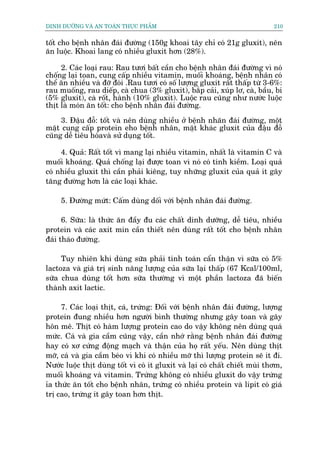 DINH DÛÚÄNG VAÂ AN TOAÂN THÛÅC PHÊÍM                                          210


töët cho bïånh nhên àaái àûúâng (150g khoai têy chó coá 21g gluxit), nïn
ùn luöåc. Khoai lang coá nhiïìu gluxit hún (28%).

     2. Caác loaåi rau: Rau tûúi bêët cêìn cho bïånh nhên àaái àûúâng vò noá
chöëng laåi toan, cung cêëp nhiïìu vitamin, muöëi khoaáng, bïånh nhên coá
thïí ùn nhiïìu vaâ àúä àoái .Rau tûúi coá söë lûúång gluxit rêët thêëp tûâ 3-6%:
rau muöëng, rau diïëp, caâ chua (3% gluxit), bùæp caãi, xuáp lú, caâ, bêìu, bñ
(5% gluxit), caâ röët, haânh (10% gluxit). Luöåc rau cuäng nhû nûúác luöåc
thõt laâ moán ùn töët: cho bïånh nhên àaái àûúâng.

     3. Àêåu àöî: töët vaâ nïn duâng nhiïìu úã bïånh nhaän àaái àûúâng, möåt
mùåt cung cêëp protein eho bïånh nhên, mùåt khaác gluxit cuãa àêåu àöî
cuäng dïî tiïu hoáavaâ sûã duång töët.

     4. Quaã: Rêët töët vò mang laåi nhiïìu vitamin, nhêët laâ vitamin C vaâ
muöëi khoaáng. Quaã chöëng laåi àûúåc toan vò noá coá tñnh kiïìm. Loaåi quaã
coá nhiïìu gluxit thò cêìn phaãi kiïng, tuy nhûäng gluxit cuãa quaã ñt gêy
tùng àûúâng hún laâ caác loaåi khaác.

     5. Àûúâng mûát: Cêëm duâng döëi vúái bïånh nhên àaái àûúâng.

      6. Sûäa: laâ thûác ùn àêìy àu caác chêët dinh dûúäng, dïî tiïu, nhiïìu
protein vaâ caác axit min cêìn thiïët nïn duâng rêët töët cho bïånh nhên
àaái thaáo àûúâng.

     Tuy nhiïn khi duâng sûäa phaãi tñnh toaán cêín thêån vò sûäa coá 5%
lactoza vaâ giaá trõ sinh nùng lûúång cuãa sûäa laåi thêëp (67 Kcal/100ml,
sûäa chua duâng töët hún sûäa thûúâng vò möåt phêìn lactoza àaä biïën
thaânh axit lactic.

     7. Caác loaåi thõt, caá, trûáng: Àöëi vúái bïånh nhên àaái àûúâng, lûúång
protein àung nhiïìu hún ngûúâi bònh thûúâng nhûng gêy toan vaâ gêy
hön mï. Thõt coá haâm lûúång protein cao do vêåy khöng nïn duâng quaá
mûác. Caá vaâ gia cêìm cuäng vêåy, cêìn nhúá rùçng bïånh nhên àaái àûúâng
hay coá xú cûáng àöång maåch vaâ thêån cuãa hoå rêët yïëu. Nïn duâng thõt
múä, caá vaâ gia cêìm beáo vò khi coá nhiïìu múä thò lûúång protein seä ñt ài.
Nûúác luöåc thõt duâng töët vò coá ñt gluxit vaâ laåi coá chêët chiïët muâi thúm,
muöëi khoaáng vaâ vitamin. Trûáng khöng coá nhiïìu gluxit do vêåy trûáng
óa thûác ùn töët cho bïånh nhên, trûáng coá nhiïìu protein vaâ lipit coá giaá
trõ cao, trûáng ñt gêy toan hún thõt.
 