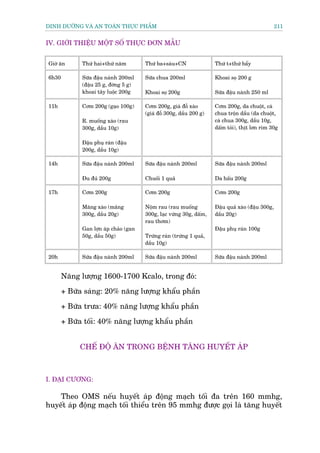 DINH DÛÚÄNG VAÂ AN TOAÂN THÛÅC PHÊÍM                                                              211


IV. GIÚÁI THIÏÅU MÖÅT SÖË THÛÅC ÀÚN MÊÎU


Giúâ ùn      Thûá hai+thûá nùm         Thûá ba+saáu+CN               Thûá t+thûá bêíy

6h30         Sûäa àêåu naânh 200ml     Sûäa chua 200ml               Khoai soå 200 g
             (àêåu 25 g, àúâng 5 g)
             khoai têy luöåc 200g      Khoai soå 200g                Sûäa àêåu naânh 250 ml

11h          Cúm 200g (gaåo 100g)      Cúm 200g, giaá àöî xaâo       Cúm 200g, da chuöåt, caâ
                                       (giaá àöî 300g, dêìu 200 g)   chua tröån dêìu (da chuöåt,
             R. muöëng xaâo (rau                                     caâ chua 300g, dêìu 10g,
             300g, dêìu 10g)                                         dêëm toãi), thõt lún rim 30g

             Àêåu phuå raán (àêåu
             200g, dêìu 10g)

14h          Sûäa àêåu naânh 200ml     Sûäa àêåu naânh 200ml         Sûäa àêåu naânh 200ml

             Àu àuã 200g               Chuöëi 1 quaã                 Da hêëu 200g

17h          Cúm 200g                  Cúm 200g                      Cúm 200g

             Mùng xaâo (mùng           Nöåm rau (rau muöëng          Àêåu quaã xaâo (àêåu 300g,
             300g, dêìu 20g)           300g, laåc vûâng 30g, dêëm,   dêìu 20g)
                                       rau thúm)
             Gan lúån aáp chaão (gan                                 Àêåu phuå raán 100g
             50g, dêìu 50g)            Trûáng raán (trûáng 1 quaã,
                                       dêìu 10g)

20h          Sûäa àêåu naânh 200ml     Sûäa àêåu naânh 200ml         Sûäa àêåu naânh 200ml


       Nùng lûúång 1600-1700 Kcalo, trong àoá:
       + Bûäa saáng: 20% nùng lûúång khêíu phêìn

       + Bûäa trûa: 40% nùng lûúång khêíu phêìn

       + Bûäa töëi: 40% nùng lûúång khêíu phêìn


            CHÏË ÀÖÅ ÙN TRONG BÏÅNH TÙNG HUYÏËT AÁP



I. ÀAÅI CÛÚNG:

    Theo OMS nïëu huyïët aáp àöång maåch töëi àa trïn 160 mmhg,
huyïët aáp àöång maåch töëi thiïíu trïn 95 mmhg àûúåc goåi laâ tùng huyïët
 