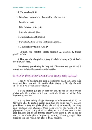 DINH DÛÚÄNG VAÂ AN TOAÂN THÛÅC PHÊÍM                                     215


    3. Chuyïín hoáa lipit

    - Töíng húåp lipoprotein, phospholipit, cholesterol.

    - Taåo thaânh mêåt

    - Liïn húåp caác muöëi mêåt.

    - Oxy hoáa caác axit beáo.

    4. Chuyïín hoáa chêët khoaáng

    - Dûå trûä sùæt, àöìng vaâ caác chêët khoaáng khaác.

    5. Chuyïín hoáa vitamin A vaâ D

    - Chuyïín hoáa caroten thaânh vitamin A, vitamin K thaânh
prothrombin.

     8. Khûã àöåc caác saãn phêím phên giaãi, chêët khoaáng, möåt söë thuöëc
àöåc B1 Chêët maâu.

   Töën thûúng gan thûúâng laâ thay àöíi tïë baâo nhu mö gan coá thïí úã
dûng: teo, xú hoáa, thêm nhiïîm múä, hoaåi tûã.


II. NGUYÏN TÙÆC CHUNG VÏÌ DINH DÛÚÄNG TRONG BÏÅNH GAN MÊÅT

     1 Baão vïå tïë baâo nhu mö gan laâ àiïìu phaãi quan têm haâng àêìu
trong caác bïånh gan mêåt àïí baão töìn chûác nùng gan. Do vêåy cêìn möåt
chïë àöå ùn húåp lñ vïì chêët àuã vïì lûúång.

     2. Tùng protein quñ, gia trõ sinh hoåc cao, àuã caác axit min cú baãn
nhùçm ngùn thêm nhiïîm múä úã gan, thoaãi hoáa tïë baâo gan vaâ taåo àiïìu
kiïån taái taåo caác mö.

      3. Tùng dinh dûúäng bùçng Cacbonhydrat àïí àaãm baão kho dûå trûä
Glycogen cho àuã protein nhùçm àaãm baão taác duång baão vïå töí chûác
gan. Bònh thûúâng möåt phêìn gluxit cuãa chïë àöå ùn àûúåc dûå trûâ trong
gan tûúái hònh thûác glycogen. Chûác nùng chuyïín hoáa vaâ dûå trûä cuãa
glycogen rêët quan troång vò noá laâm cho gan àaãm nhiïåm àûúåc vai troâ
giaãi àöåc. Khi gan bõ töín thûúng thò glycogen giaãm ài. Do àoá chïë àöå
ùn phaãi coá nhiïìu gluxit àïí gan taåo ra àûúåc nhiïìu glycogen. Mùåt
khaác noá coân baão vïå cho gan khoãi bõ thoaái hoáa múä.
 