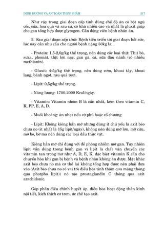 DINH DÛÚÄNG VAÂ AN TOAÂN THÛÅC PHÊÍM                                         217


      Nhû vêåy trong giai àoaån cêëp tñnh duâng chïë àöå ùn coá böåt nguä
cöëc, sûáa, hoa quaã vaâ rau cuã, coá khaá nhiïìu cao vaâ nhêët laâ gluxit giuáp
cho gan töíng húåp àûúåc glycogen. Cêìn àöång viïn bïånh nhên aán.

      2. Sau giai àoaån cêëp tñnh: Bïånh tiïën triïín túái giai àoaån höìi sûác,
luác naây cêìn nhu cêìu cho ngûúâi bïånh nùång 50kg laâ: .

    - Protein: 1,5-2,0g/kg thïí troång, nïn duâng cöëc loaåi thõt: Thõt boâ,
sûza, phomaát, thõt lúån naåc, gan gaâ, caá, sûäa àêåu naânh (coá nhiïìu
methionin).

    - Gluxit: 4-5g/kg thïì troång, nïn duâng cúm, khoai têy, khoai
lang, baánh ngoåt, rau quaã tûúi.

     - Lipit: 0,5g/kg thïí troång.

     - Nùng lûúång: 1700-2000 Kcal/ngaây.

    - Vitamin: Vitamin nhoám B laâ cêìn nhêët, keâm theo vitamin C,
K, PP, E, A, D.

     - Muöëi khoaáng: ùn nhaåt nïëu cúá phuâ hoùåc cöí chûúáng.

     - Lipit: Khöng kiïng hùèn múä nhûng duâng ñt chuã yïëu laâ axit beáo
chûa no (ñt nhêët laâ 15g lñpit/ngaây), khöng nïn duâng múä lúån, múä cûâu,
múä boâ, bú maâ nïn duâng caác loaåi dêìu thûåc vêåt.

     Kiïng hùèn múä chó àuáng vúái àïì phoâng nhiïîm múä gan. Tuy nhiïn
lipit vêîn duâng trong bïånh gan vò lipit laâ chêët vêån chuyïín caác
vitamin tan trong múä nhû A, D, E, K, àùåc biïåt vitamin K cêìn cho
chuyïín hoáa khi gan bõ bïånh vaâ bïånh nhên khöng ùn àûúåc. Mùåt khaác
axit beáo chûa no maâ cú thïí laåi khöng töíng húåp àûúåc nïn phaãi àûa
vaâo (Axit beáo chûa no coá vai troâ àiïìu hoâa tñnh thêëm qua maâng thöng
qua photpho lipit)) noá taåo prostaglandin C thöng qua axit
arachidonic.

      Goáp phêìn àiïìu chónh huyïët aáp, àiïìu hoâa hoaåt àöång thêìn kinh
nöåi tiïët, kñch thñch cú trún, ûác chïë taåo axit.
 