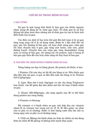 DINH DÛÚÄNG VAÂ AN TOAÂN THÛÅC PHÊÍM                                         218



                 CHÏË ÀÖÅ ÙN TRONG BÏÅNH XÚ GAN


I. ÀAÅI CÛÚNG

     Xú gan laâ möåt traång thaái bïånh lyá hêåu quaã cuãa nhiïìu nguyïn
nhên trong àoá àaáng kïí laâ viïm gan maän. Töí chûác gan bõ xú hoáa
khöng höìi phuåc keâm theo nhûäng nöët töí chûác gan taái taåo laâ hònh aãnh
àiïín hònh cuãa xú gan.

      Caác àiïìu tra dõch tïí hoåc trïn thïë giúái àïìu kïët luêån tó lïå xú gan
tùng song song vúái tó lïå sûã duång rûúåu. Rûúåu laâ 1 àöåc chêët àöëi vúái
gan, gêy töín thûúng tïë baâo gan, röëi loaån chûác nùng gan, rûúåu gêy
röëi loaån chuyïín hoáa úã gan, gêy tùng axit lactic, axit uric, giaãm
àûúâng huyïët. Chuyïín hoáa cuãa rûúåu gêy tùng Axetaldehyt trong
maáu vaâ trong tïë baâo gan, röìi tûúng taác vúái protein, lipit úã maâng tïë
baâo gan gêy biïën àöíi cêëu truác chûác nùng röìi huãy hoaåi tïë baâo gan


II. NGUYÏN TÙÆC DINH DÛOÄNG ÚÃ BÏÅNH NHÊN XÚ GAN

     Nùng lûúång cao duy trò bùçng gluxit, àuã protein töëi thiïíu, ñt beáo.

     1 Protein: Chó nïn duy trò àuã àïí cên bùçng ni tú. Nïëu thiïìu quaá
dêîn àïën hön mï gan, ñt quaá seä dêîn àïën mêët cên bùçng ni tú. Protein
0,6-0,7g/kg/ngaây.

      2. Lipit: Haån chïë úã mûác 10g/ngaây vaâ cêìn cho duâng Triglyxerit
loaåi chuöîi, vûâa àïí giaãm àaåi tiïån phên múä cho röëi loaån úã bïånh nhên
xú gan.

    3. Gluxit: 300-400g/ngaây, cêìn tùng nguöìn naây àïí cú thïí khoãi
duâng protein taåo nùng lûúång.

     4 Vitamin vaâ khoaáng:

     Àuã vitamin vò úã bïånh nhên xú gan viïåc hêëp thu caác vitamin
nhoám B vaâ vitamin tan trong múä (A, D, E, K) àïìu giaãm. ùn nhaåt
nïëu coá phuâ vaâ cöí chûúáng. Nûúác: ñt hún lûúång nûúác tiïíu baâi tiïët ra
trong ngaây nïëu coá phuâ vaâ cöí chûúáng nùång .

     5. Chêët xú: Khöng cho bïånh nhên ùn thûác ùn nhiïìu xú maâ duâng
thûác ùn mïìm àïí àïì phoâng vúä phöìng tônh maåch thûåc quaãn.
 