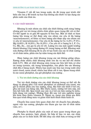 DINH DÛÚÄNG VAÂ AN TOAÂN THÛÅC PHÊÍM                                         21


     Vitamin C rêët dïî tan trong nûúác, do àoá trong quaá trònh chïë
biïën cêìn lûu yá àïí traánh sûå hao huåt khöng cêìn thiïët vaâ têån duång caác
phêìn nûúác cuãa thûác ùn.


V. CAÁC CHÊËT KHOAÁNG

      Khoaáng laâ möåt nhoám caác chêët cêìn thiïët khöng sinh nùng lûúång
nhûng giûä vai troâ trong nhiïìu chûác phêån quan troång àöëi vúái cú thïí.
Cú thïí ngûúâi ta coá gêìn 60 nguyïn töë hoáa hoåc. Möåt söë chêët coá haâm
lûúång lúán trong cú thïí àûúåc xïëp vaâo nhoám caác yïëu töë àa lûúång
(macroelements), söë khaác coá haâm lûúång nhoã àûúåc xïëp vaâo nhoám caác
vi yïëu töë (microelements). Caác yïëu töë àa lûúång laâ Ca (1,5%), P (l%),
Mg (0,05%), K (0,35%), Na (0,15%) ; Caác yïëu töë vi lûúång laâ I, F, Cu,
Co, Mn, Zn... coân goåi laâ yïëu töë vïët. Lûúång tro cuãa möåt ngûúâi trûúãng
thaânh khoaãng 2 kg tûúng àûúng 4% troång lûúång cú thïí. Khoaãng möåt
nûãa àûúâng chêët khoaáng àoá laâ yïëu töë taåo hònh cuãa caác töí chûác xûúng
vaâ töí chûác mïìm, phêìn coân laåi nùçm trong caác dõch thïí.

      Haâm lûúång caác chêët khoaáng trong caác mö khöng giöëng nhau.
Xûúng chûáa nhiïìu chêët khoaáng nhêët coân da vaâ mö múä chó chiïëm
dûúái 0,7%. Möåt söë chêët khoaáng nùçm trong caác liïn kïët hûäu cú nhû
iot trong tyroxin, sùæt trong hemoglobin, coân phêìn lúán caác khoaáng
chêët àïìu úã daång muöëi. Nhiïìu loaåi muöëi naây hoâa tan trong nûúác nhû
natri clond, canxi clond, nhiïìu loaåi khaác rêët ñt tan. Quan troång nhêët
laâ caác canxi photphat, ma giï photphat cuãa xûúng .

     1. Vai troâ dinh dûúäng cuãa caác chêët khoaáng

     Vai troâ dinh dûúäng cuãa caác chêët khoaáng trong cú thïí rêët àa
daång vaâ phong phuá: Caác muöëi photphat vaâ cacbonat cuãa canxi, ma
giï laâ thaânh phêìn cêu taâu xûúng, rùng, àùåc biïåt cêën thiïët úã treã em,
phuå nûä nuöi con bùçng sûãa. Khi thiïëu canxi, xûúng trúã nïn xöëp, mö
liïn kïët biïën àöíi. Quaá trònh naây xêíy ra úã treã em laâm xûúng bõ mïìm,
biïën daång (coâi xûúng). Nhûäng thay àöíi naây trúã nïn nghiïm troång
khi keâm theo thiïëu vitamin D. Ngoaâi ra, canxi coân tham gia àiïìu
hoâa quaá trònh àöng maáu vaâ giaãm tñnh kñch thñch thêìn kinh cú.

     Chuyïín hoáa canxi liïn quan chùåt chï vúái chuyïín hoáa photpho,
ngoaâi viïåc taåo xûúng, photpho coân tham gia taåo caác töí chûác mïìm
(naäo, cú ).

    Photpho laâ thaânh phêìn cuãa möåt söë men quan troång tham gia
chuyïín hoáa protein, lipit, gluxit, hö hêëp tïë baâo vaâ mö, caác chûác
phêån cuãa cú vaâ thêìn kinh. Àïí àöët chaáy caác chêët hûäu cú trong cú thïí
 