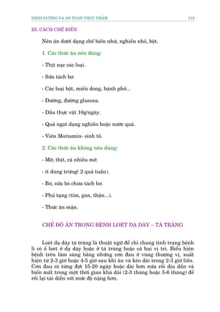 DINH DÛÚÄNG VAÂ AN TOAÂN THÛÅC PHÊÍM                                          219


III. CAÁCH CHÏË BIÏËN

     Nïn ùn dûúái daång chïë biïën nhûâ, nghiïìn nhoã, böåt.

     1. Caác thûác ùn nïn duâng:

     - Thõt naåc caác loaåi.

     - Sûäa taách bú.

     - Caác loaåi böåt, miïën dong, baánh phúã...

     - Àûúâng, àûúâng glucoza.

     - Dêìu thûåc vêåt 10g/ngaây.

     - Quaã ngoåt daång nghiïìn hoùåc nûúác quaã.

     - Viïn Moriamin- sinh töë.

     2. Caác thûác ùn khöng nïn duâng:

     - Múä, thõt, caá nhiïìu múä.

     - ñt duâng trûáng( 2 quaã tuêìn).

     - Bú, sûäa boâ chûa taách bú.

     - Phuã taång (tim, gan, thêån...).

     - Thûác ùn mùån.


     CHÏË ÀÖÅ ÙN TRONG BÏÅNH LOEÁT DAÅ DAÂY – TAÁ TRAÂNG


      Loeát daå daây taá traâng laâ thuêåt ngûä àïí chó chung tònh traång bïånh
lñ coá öí loeát úã daå daây hoùåc úã taá traâng hoùåc caã hai võ trñ. Biïíu hiïån
bïånh trïn lêm saâng bùçng nhûäng cún àau úã vuâng thûúång võ, xuêët
hiïån tûâ 2-3 giúâ hoùåc 4-5 giúâ sau khi ùn vaâ keáo daâi trong 2-3 giúâ liïìn.
Cún àau coá tûâng àúåt 15-20 ngaây hoùåc daâi hún nûäa röìi dõu dêìn vaâ
biïën mêët trong möåt thúâi gian khaá daâi (2-3 thaáng hoùåc 5-6 thaáng) àïí
röìi laåi taái diïîn vúái mûác àöå nùång hún.
 