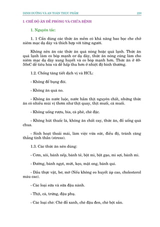 DINH DÛÚÄNG VAÂ AN TOAÂN THÛÅC PHÊÍM                                       220


I. CHÏË ÀÖÅ ÙN ÀÏÌ PHOÂNG VAÂ CHÛÄA BÏÅNH

    1. Nguyïn tùæc:

    1. 1 Cêìn duâng caác thûác ùn mïìm coá khaã nùng bao boåc che chúã
niïm maåc daå daây vaâ thñch húåp vúái tûâng ngûúâi.

     Khöng nïn ùn caác thûác ùn quaá noáng hoùåc quaá laånh. Thûác ùn
quaá laånh laâm co boáp maånh cú daå daây, thûác ùn noáng cuäng laâm cho
niïm maåc daå daây xung huyïët vaâ co boáp maånh hún. Thûác ùn úã 40-
50oC dïî tiïu hoáa vaâ dïî hêëp thu hún úã nhiïåt àöå bònh thûúâng.

    1.2. Chöëng tùng tiïët dõch võ vaâ HCL:

    - Khöng àïí buång àoái.

    - Khöng ùn quaá no.

    - Khöng ùn nûúác luöåc, nûúác hêìm thõt nguyïn chêët, nhûäng thûác
ùn coá nhiïìu muâi võ thúm nhû thõt quay, thõt muöëi, caá muöëi.

    - Khöng uöëng rûúåu, bia, caâ phï, cheâ àùåc.

    - Khöng huát thuöëc laá, khöng ùn chêët cay, thûác ùn, àöì uöëng quaá
chua.

     - Sinh hoaåt thoaãi maái, laâm viïåc vûâa sûác, àiïìu àöå, traánh cùng
thùèng tinh thêìn (stress).

    1.3. Caác thûác ùn nïn duâng:

    - Cúm, xöi, baánh nïëp, baánh teã, böåt mò, böåt gaåo, mò súåi, baánh mò.

    - Àûúâng, baánh ngoåt, mûát, keåo, mêåt ong, baánh qui.

    - Dêìu thûåc vêåt, bú, múä (Nïëu khöng eo huyïët aáp cao, cholesterol
maáu cao).

    - Caác loaåi sûäa vaâ sûäa àêåu naânh.

    - Thõt, caá, trûáng, àêåu phuå.

    - Caác loaåi cheâ: Cheâ àöî xanh, cheâ àêåu àen, cheâ böåt sùæn.
 