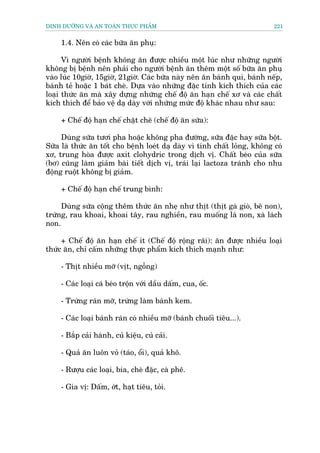 DINH DÛÚÄNG VAÂ AN TOAÂN THÛÅC PHÊÍM                                       221


     1.4. Nïn coá caác bûäa ùn phuå:

      Vò ngûúâi bïånh khöng ùn àûúåc nhiïìu möåt luác nhû nhûäng ngûúâi
khöng bõ bïånh nïn phaãi cho ngûúâi bïånh ùn thïm möåt söë bûäa ùn phuå
vaâo luác 10giúâ, 15giúâ, 21giúâ. Caác bûäa naây nïn ùn baánh qui, baánh nïëp,
baánh teã hoùåc 1 baát cheâ. Dûåa vaâo nhûäng àùåc tñnh kñch thñch cuãa caác
loaåi thûác ùn maâ xêy dûång nhûäng chïë àöå ùn haån chïë xú vaâ caác chêët
kñch thñch àïí baão vïå daå daây vúái nhûäng mûác àöå khaác nhau nhû sau:

     + Chïë àöå haån chïë chùåt cheä (chïë àöå ùn sûäa):

     Duâng sûäa tûúi pha hoùåc khöng pha àûúâng, sûäa àùåc hay sûäa böåt.
Sûäa laâ thûác ùn töët cho bïånh loeát daå daây vò tñnh chêët loãng, khöng coá
xú, trung hoâa àûúåc axit clohydric trong dõch võ. Chêët beáo cuãa sûäa
(bú) cuäng laâm giaãm baâi tiïët dõch võ, traái laåi lactoza traánh cho nhu
àöång ruöåt khöng bõ giaãm.

     + Chïë àöå haån chïë trung bònh:

     Duâng sûäa cöång thïm thûác ùn nheå nhû thõt (thõt gaâ gioâ, bï non),
trûáng, rau khoai, khoai têy, rau nghiïìn, rau muöëng laá non, xaâ laách
non.

     + Chïë àöå ùn haån chïë ñt (Chïë àöå röång raäi): ùn àûúåc nhiïìu loaåi
thûác ùn, chó cêëm nhûäng thûåc phêím kñch thñch maånh nhû:

     - Thõt nhiïìu múä (võt, ngöîng)

     - Caác loaåi caá beáo tröån vúái dêìu dêëm, cua, öëc.

     - Trûáng raán múä, trûáng laâm baánh kem.

     - Caác loaåi baánh raán coá nhiïìu múä (baánh chuöëi tiïu...).

     - Bùæp caãi haânh, cuã kiïåu, cuã caãi.

     - Quaã ùn luön voã (taáo, öíi), quaã khö.

     - Rûúåu caác loaåi, bia, cheâ àùåc, caâ phï.

     - Gia võ: Dêëm, úát, haåt tiïu, toãi.
 