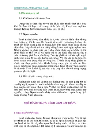 DINH DÛÚÄNG VAÂ AN TOAÂN THÛÅC PHÊÍM                                         222


     2. Chïë àöå ùn cuå thïí

     2.1. Chïë àöå ùn khi coá cún àau:

     Duâng chïë àöå haån chïë xú vaâ caác chêët kñch thñch chùåt cheä. Sau
khi àúä àau thò haån chïë trung bònh (sûäa boâ, khoai rau nghiïìn,
trûáng). Khöng àûúåc duâng nûúác luöåc, thõt, caâ phï.

     2.2. Ngoaâi cún àau:

      Bïånh nhên khöng caãm thêëy àau, caác thûác ùn hònh nhû khöng
aãnh hûúãng gò túái daå daây. Do àoá möåt söë ngûúâi chuã trûúng khöng cêìn
thiïët bùæt bïånh nhên phaãi ùn kiïng, hún nûäa bïånh nhên cuäng khöng
chõu theo thêìy thuöëc maâ ùn uöëng kiïng khem quaá ngùåt ngheâo nûäa.
Nhûng chuáng ta phaãi giaãi thñch cho bïånh nhên roä laâ bïånh coá thïí
chûa khoãi, coá thïí trúã laåi vaâ bïånh chó coá thïí khoãi hùèn nïëu ta chuá yá
àïën noá trong giai àoaån yïn lùång. Do vêåy phaãi coá chïë àöå nghó ngúi,
sinh hoaåt àiïìu àöå vaâ böìi dûúâng sûác khoãe. Vïì chïë döå ùn ta khuyïn
bïånh nhên nïn duâng chïë àöå röång raäi. Traánh duâng thûåc phêím coá
nhiïìu xú, thûåc phêím kñch thñch, kiïng rûúåu, gia võ, nïn ùn laâm
nhiïìu bûäa trong ngaây. Nïn cho bïånh nhên duâng nhiïìu vitamin nhêët
laâ vitamin C vaâ B chïë àöå ùn phaãi àaáp ûáng nhu cêìu vïì nùng lûúång,
protein, gluxit, lipit.

     2.3. Khi coá biïën chûáng chaãy maáu:

     Khöng nïn nhõn àoái vò nhõn àoái khöng phaãi laâ biïån phaáp töët àïí
daå daây nghó, ngûúåc laåi noá laâm bïånh nhên suy yïëu thïm, daå daây co
boáp maånh chaãy maáu nhiïìu hún. Vò thïë cho bïånh nhên duâng chïë àöå
sûäa phöëi húåp. Sau àoá tùng dêìn thïm chaáo, nûúác xuáp thõt, khoai têy
nghiïìn, trûáng. Ngoaâi ra nïëu chaãy maáu nhiïìu cho truyïìn dung dõch
àùæng trûúng Nacl, glucoza.


           CHÏË ÀÖÅ ÙN TRONG BÏÅNH VIÏM ÀAÅI TRAÂNG



I. VIÏM RUÖÅT CÊËP TÑNH

      Bïånh nhên àau buång, ài loãng nhiïìu lêìn trong ngaây. Nïëu bõ ngöå
àöåc thûác ùn coá thïí keâm theo nön, cûá àïí ài ngoaâi hïët thûác ùn gêy ngöå
àöåc bïånh seä àúä, luác naây cho ngûúâi bïånh uöëng nûúác cheâ êëm, cho thïm
möåt thòa caâ phï àûúâng, 1 laát gûâng vaâ 1 laát chanh, vaâi giúâ sau cho ùn
 