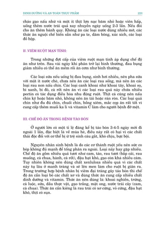 DINH DÛÚÄNG VAÂ AN TOAÂN THÛÅC PHÊÍM                                           223


chaáo gaåo nêëu nhûâ vaâ möåt ñt thõt lúån naåc bùm nhoã hoùåc viïn hêëp,
uöëng thïm nûúác traái quaã xay nhuyïîn ngaây uöëng 2-3 lêìn. Nïëu àoái
cho ùn thïm baánh quy. Khöng ùn caác loaåi nûúác duâng nhiïìu múä, caác
thûác ùn nguöåi chïë biïën sùén nhû pa te, dùm böng, xuác xñch, caác loaåi
àöì höåp.


II .VIÏM RUÖÅT MAÅN TÑNH:

     Trong nhûäng àúåt cêëp cuãa viïm ruöåt maån tñnh aáp duång chïë àöå
ùn nhû trïn. Sau vaâi ngaây khi phên trúã laåi bònh thûúâng, àau buång
giaãm nhiïìu coá thïí ùn mïìm röìi ùn cúm nhû bònh thûúâng.

      Caác loaåi sûäa nïëu uöëng bõ àau buång, sinh húi nhiïìu, nïn pha sûäa
vúái möåt ñt nûúác cheâ, chûa nïn ùn caác loaåi rau söëng, maâ nïn ùn caác
loaåi rau non nêëu chñn. Caác loaåi canh khoai nhû khoai têy, khoai soå,
bñ xanh, bñ àoã, caâ röët nïn ùn vò caác loaåi rau quaã naây chûáa nhiïìu
pectin coá taác duång àiïìu hoâa nhu àöång ruöåt. Thõt caá cuäng nïn nêëu
chñn kyä hoùåc bùm nhoã, khöng nïn ùn taái hoùåc raán roân. Caác loaåi quaã
chñn nhû àu àuã chñn, chuöëi chñn, höìng xiïm, mùæc coåp ùn rêët töët vò
cung cêëp thïm muöëi ka li vaâ vitamin C laâm cho ngûúâi bïånh àúä mïåt.


III. CHÏË ÀÖÅ ÙN TRONG BÏÅNH TAÁO BOÁN

      ÚÃ ngûúâi lúán coá möåt tó lïå àaáng kïí bõ taáo boán 3-4-5 ngaây múái ài
ngoaâi 1 lêìn, àùåc biïåt laâ vïì muâa heâ, àiïìu naây rêët coá haåi vò caác chêët
thaãi àöåc àöëi vúái cú thïí bõ ûá trïå sinh caáu gùæt, khoá chõu, bûåc böåi.

      Nguyïn nhên sinh bïånh laâ do caác cú thaânh ruöåt yïëu nïn sûác co
boáp khöng àuã maånh àïí töëng phên ra ngoaâi. Loaåi naãy hay gùåp nhiïìu.
Chïë àöå ùn göìm nhiïìu quaã tûúi nhû cam, taáo, rau tûúi (bùæp caãi, rau
muöëng, caâ chua, haânh, caâ röët), àêåu haåt khö, gaåo coân khaá nhiïìu caám.
Tuy nhiïn khöng nïn duâng chêët xenluloza nhiïìu quaá vò caác chêët
naây tuå lêu úã manh traâng vaâ seä lïn men laâm cho ruöåt bõ giaän ra.
Trong trûúâng húåp bïånh nhên bõ viïm àaåi traâng gêy taáo boán thò chïë
àöå ùn cêìn loaåi boã caác chêët xú vaâ duâng thûác ùn cung cêëp nhiïìu chêët
dinh dûúäng vaâ vitamin. Thûác ùn nïn duâng laâ: khoai nghiïìn, trûáng,
caá luöåc, sûäa, dêìu thûåc vêåt, gaåo trùæng, mêåt ong, nûúác traái cêy (cam,
caâ chua). Thûác ùn cêìn kiïng laâ rau traái coá xú cûáng, voã cûáng, àêåu haåt
khö, thõt coá suån.
 