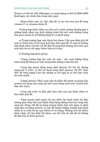 DINH DÛÚÄNG VAÂ AN TOAÂN THÛÅC PHÊÍM                                        227


Protein coá thïí túái 120-150g/ngaây vaâ nùng lûúång coá thïí tûâ 2500-3000
Kcal/ngaây, ùn nhiïìu bûäa trong möåt ngaây.

    - Duâng nhiïìu sûäa, caá, thõt, àêåu àöî vaâ caác loaåi hoa quaã àïí tùng
vitamin C vaâ vitamin nhoám B.

      Trûúâng húåp bïånh nhên sau khi möí coá biïën chûáng thûúâng gùåp úã
nhûäng bïånh nhên suy dinh dûúäng trûúác khi möí, nuöi dûúäng trong
thúâi gian chuêín bõ möí khöng àûúåc kô vaâ bïånh nùång.

     a) Trong trûúâng húåp ruöåt thoaát húi chêåm: Cêìn xem àiïån giaãi àöì
xem coá thiïëu kali vaâ böí sung kali theo àiïån giaãi àöë: Vò möåt söë trûúâng
húåp bïånh nhên trúã nïn rêët töët khi böí sung kali nhûng nïëu tiïm quaá
mûác kali thò seä rêët nguy hiïím (biïën cöë úã tim).

     b) Trûúâng húåp phaãi möí laåi:

    - Trong trûúâng húåp tùæc ruöåt, doâ ruöåt... cêìn nuöi dûúäng bùçng
tônh maåch àïí dêng cao tònh traång dinh dûúäng trûúác khi möí.

      - Cung cêëp gluxit bùçng dung dõch glucoza 5% thò töët nhûng
mang laåi ñt Calo, coá thïí sûã duång dung dõch glucoza 10-15% hoùåc
30% àïí tùng lûúång Calo lïn nhûng coá trúã ngaåi laâ coá thïí laâm viïm
tùæc tônh maåch.

     - Lûúång protein: Phaãi cung cêëp töëi thiïíu àïí traánh sûå giaáng hoáa
protein nöåi taång nïn cung cêëp axit amin bùçng caách tiïm truyïìn höîn
húåp axit amin.

    - Cung cêëp nûúác vaâ àiïån giaãi theo nhu cêìu cuãa bïånh nhên vaâ
theo àiïån giaãi àöì.

     - Tiïm truyïìn tônh maåch rêët cêìn thiïët cho bïånh nhên luác àêìu
nhûng phaãi thay thïë nuöi bïånh nhên bùçng àûúâng tiïu hoaá caâng súám
caâng töët. Duâng chïë àöå ùn bùçng miïång nhiïìu bûäa möîi ngaây vaâ phaãi
tùng dêìn söë lûúång protein vaâ calo àïí traánh nhûäng trûúâng húåp bïånh
nhên bõ óa chaãy do ùn quaá nhiïìu vïì söë lûúång. Nhûng traái laåi nhiïìu
bïånh nhên rêët lêu àûúåc höìi phuåc, seåo lêu liïìn do chïë àöå ùn khöng
àuã àùåc biïåt laâ thiïëu protein.
 