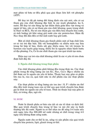 DINH DÛÚÄNG VAÂ AN TOAÂN THÛÅC PHÊÍM                                          22


moåt phên tûã hûäu cú àïìu phaãi qua giai àoaån liïn kïët vúái photpho
(ATP).

      Àïí duy trò àöå ph tûúng àöëi hùçng àõnh cuãa nöåi möi, cêìn coá sûå
tham gia cuãa chêët khoaáng àùåc biïåt laâ caác muöëi photphat, ka li,
natri. Àïí duy trò cên bùçng aáp lûåc thêím thêëu giûäa khu vûåc trong vaâ
ngoaâi tïë baâo, cêìn coá sûå tham gia cuãa chêët khoaáng, quan troång nhêët
laâ Nacl vaâ KCL. Na tri coân tham gia vaâo àiïìu hoâa chuyïín hoáa nûúác,
coá aãnh hûúãng túái khaã nùng giûä nûúác cuãa caác protein-keo. Àêåm àöå
Na+ thay àöíi dêîn àïën cú thïí mêët nûúác hay giûä nûúác.

      Möåt söë chêët khoaáng tham gia thaânh phêìn möåt söë húåp chêët hûäu
cú coá vai troâ àùåc biïåt. Sùæt vúái hemoglobin vaâ nhiïìu men oxy hoáa
trong hö hêëp tïë baâo, thiïëu sùæt gaáy thiïëu maáu. Iot vúái tiroxin laâ
hormon cuãa tuyïën giaáp traång, thiïëu Iot laâ nguyïn nhên bïånh bûúáu
cöí àõa phûúng. Cu, Co laâ caác chêët tham gia vaâo quaá trònh taåo maáu.

     Hiïån nay vai troâ cuãa chêët khoaáng nhêët laâ caác vi yïëu töë coân chûa
àûúåc biïët àêìy àuã

     2. Nguöìn chêët khoaáng trong thûåc phêím

      Caác chêët khoaáng phên phöëi khöng àïìu trong thûác ùn. Caác thûåc
phêím trong àoá töíng lûúång caác ion K+, Na+, Ca++ Mg++ chiïëm ûu
thïë àûúåc coi laâ nguöìn caác yïëu töë kiïìm. Thuöåc loaåi naây göìm coá phêìn
lúán rau laá, rau cuã, quaã tûúi sûäa vaâ chïë phêím cuãa caác thûåc phêím
naây.

      Caác thûåc phêím coá töíng lûúång caác ion êm ( S, P ) chiïëm ûu thïë
dêîn àïën tònh traång toan cuãa cú thïí sau quaá trònh chuyïín hoáa àûúåc
goåi laâ thûác ùn nguöìn caác yïëu töë toan. Thûác ùn thuöåc loaåi naây göìm coá
thõt, caá trûáng, àêåu, nguä cöëc.


VI. NÛÚÁC

     Nûúác laâ thaânh phêìn cú baãn cuãa têët caã caác töí chûác vaâ dõch thïí.
Moåi quaá trònh chuyïín hoáa trong tïë baâo vaâ mö chó xêy ra bònh
thûúâng khi àuã nûúác. Ngûúâi ta coá thïí nhõn ùn àïí söëng 3-4 tuêìn nïëu
möîi ngaây tiïu thuå 300-400 ml nûúác nhûng seä chïët trong voâng 4-5
ngaây nïëu khöng àûúåc uöëng nûúác.

    Nguöìn nûúác cho cú thïí laâ ùn, uöëng vaâ saãn phêím cuãa quaá trònh
chuyïín hoáa protein, lipit, gluxit trong cú thïí.
 